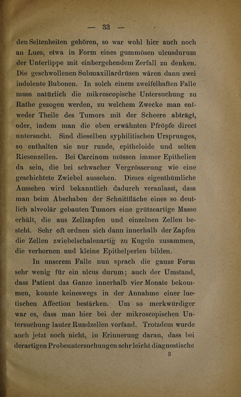 den Seltenheiten gehören, so war wohl hier auch noch an Lues, etwa in Form eines gummösen ulcusdurum der Unterlippe mit einhergehendem Zerfall zu denken. Die geschwollenen Submaxillardrüsen wären dann zwei indolente Bubonen. In solch einem zweifelhaften Falle muss natürlich die mikroscopische Untersuchung zu Ratlie gezogen werden, zu welchem Zwecke man ent¬ weder Theile des Tumors mit der Scheere abträgt, oder, indem man die oben erwähnten Pfropfe direct untersucht. Sind dieselben syphilitischen Ursprunges, so enthalten sie nur runde, epitheloide und selten Riesenzelleo. Bei Carcinom müssen immer Epithelien da sein, die bei schwacher Vergrösserung wie eine geschichtete Zwiebel aussehen. Dieses eigenthümliche Aussehen wird bekanntlich dadurch veranlasst, dass man beim Abschaben der Schnittfläche eines so deut¬ lich alveolär gebauten Tumors eine grützeartige Masse erhält, die aus Zellzapfen und einzelnen Zellen be¬ steht. Sehr oft ordnen sich dann innerhalb der Zapfen die Zellen zwiebelschalenartig zu Kugeln zusammen, die verhornen und kleine Epithelperlen bilden. In unserem Falle nun sprach die ganze Form sehr wenig für ein ulcus durum; auch der Umstand, dass Patient das Ganze innerhalb vier Monate bekom¬ men, konnte keineswegs in der Annahme einer lue¬ tischen Affection bestärken. Um so merkwürdiger war es, dass man hier bei der mikroscopischen Un¬ tersuchung lauter Rundzellen vorfand. Trotzdem wurde auch jetzt noch nicht, in Erinnerung daran, dass bei derartigen Probeuntersuchungen sehr leicht diagnostische 3