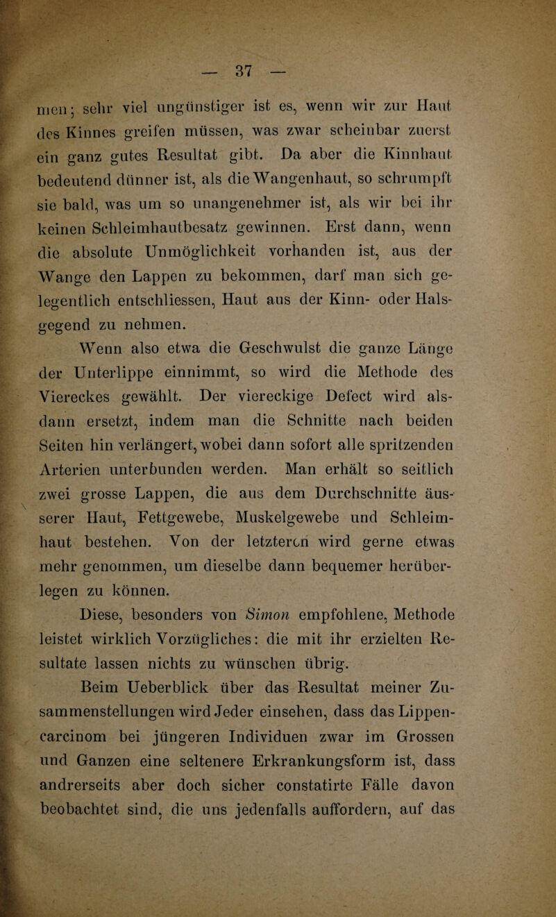 87 men; sehr viel ungünstiger ist es, wenn wir zur Haut des Kinnes greifen müssen, was zwar scheinbar zuerst ein ganz gutes Resultat gibt. Da aber die Kinn haut bedeutend dünner ist, als die Wangenhaut, so schrumpft sie bald, was um so unangenehmer ist, als wir bei ihr keinen Schleimhautbesatz gewinnen. Erst dann, wenn die absolute Unmöglichkeit vorhanden ist, aus der Wange den Lappen zu bekommen, darf man sich ge¬ legentlich entschliessen, Haut aus der Kinn- oder Hals¬ gegend zu nehmen. Wenn also etwa die Geschwulst die ganze Länge der Unterlippe einnimmt, so wird die Methode des Viereckes gewählt. Der viereckige Defect wird als¬ dann ersetzt, indem man die Schnitte nach beiden Seiten hin verlängert, wobei dann sofort alle spritzenden Arterien unterbunden werden. Man erhält so seitlich zwei grosse Lappen, die aus dem Durchschnitte äus¬ serer Haut, Fettgewebe, Muskelgewebe und Schleim¬ haut bestehen. Von der letzteren wird gerne etwas mehr genommen, um dieselbe dann bequemer herüber¬ legen zu können. Diese, besonders von Simon empfohlene, Methode leistet wirklich Vorzügliches: die mit ihr erzielten Re¬ sultate lassen nichts zu wünschen übrig. Beim Ueberblick über das Resultat meiner Zu¬ sammenstellungen wird Jeder einsehen, dass das Lippen- carcinom bei jüngeren Individuen zwar im Grossen und Ganzen eine seltenere Erkrankungsform ist, dass andrerseits aber doch sicher constatirte Fälle davon beobachtet sind, die uns jedenfalls auffordern, auf das