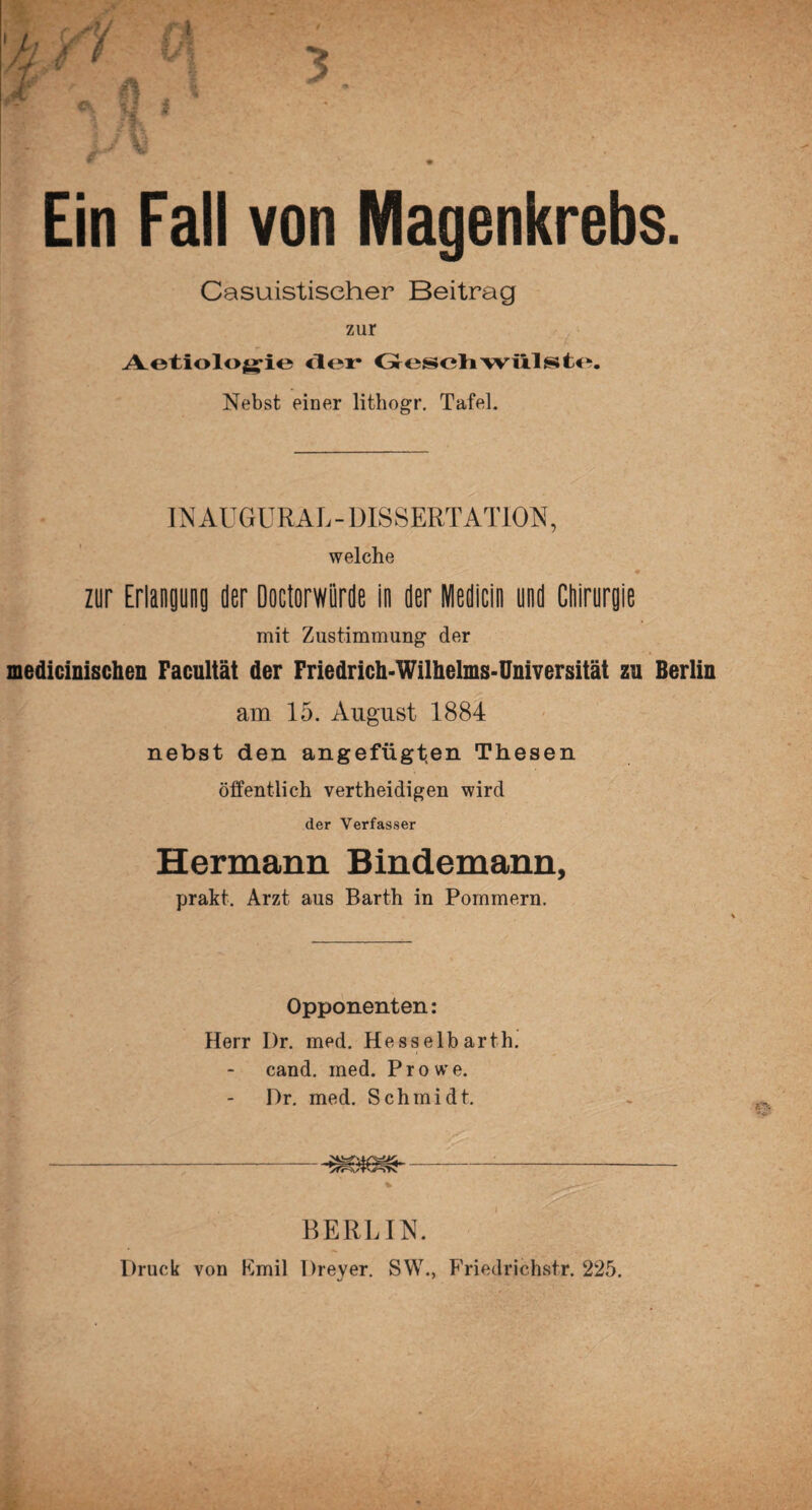 1 5 i Ein Fall von Magenkrebs. Casuistiseher Beitrag zur Aetiolo^ie der Geschwülste. Nebst einer lithogr. Tafel. IN AUGURAL - DISSERTATION, welche zur Erlangung der Doctorwiirde in der Medicin und Ctiirurgie mit Zustimmung der medicinischen Facultät der Friedrich-Wilhelms-Universität zu Berlin am 15. August 1884 nebst den angefügten Thesen öffentlich vertheidigen wird der Verfasser Hermann Bindemann, prakt. Arzt aus Barth in Pommern. Opponenten: Herr Dr. med. Hesselbarth, cand. med. Prowe. I)r. med. Schmidt. BERLIN. Druck von Fmil Dreyer. SW., Friedrichstr. 225.