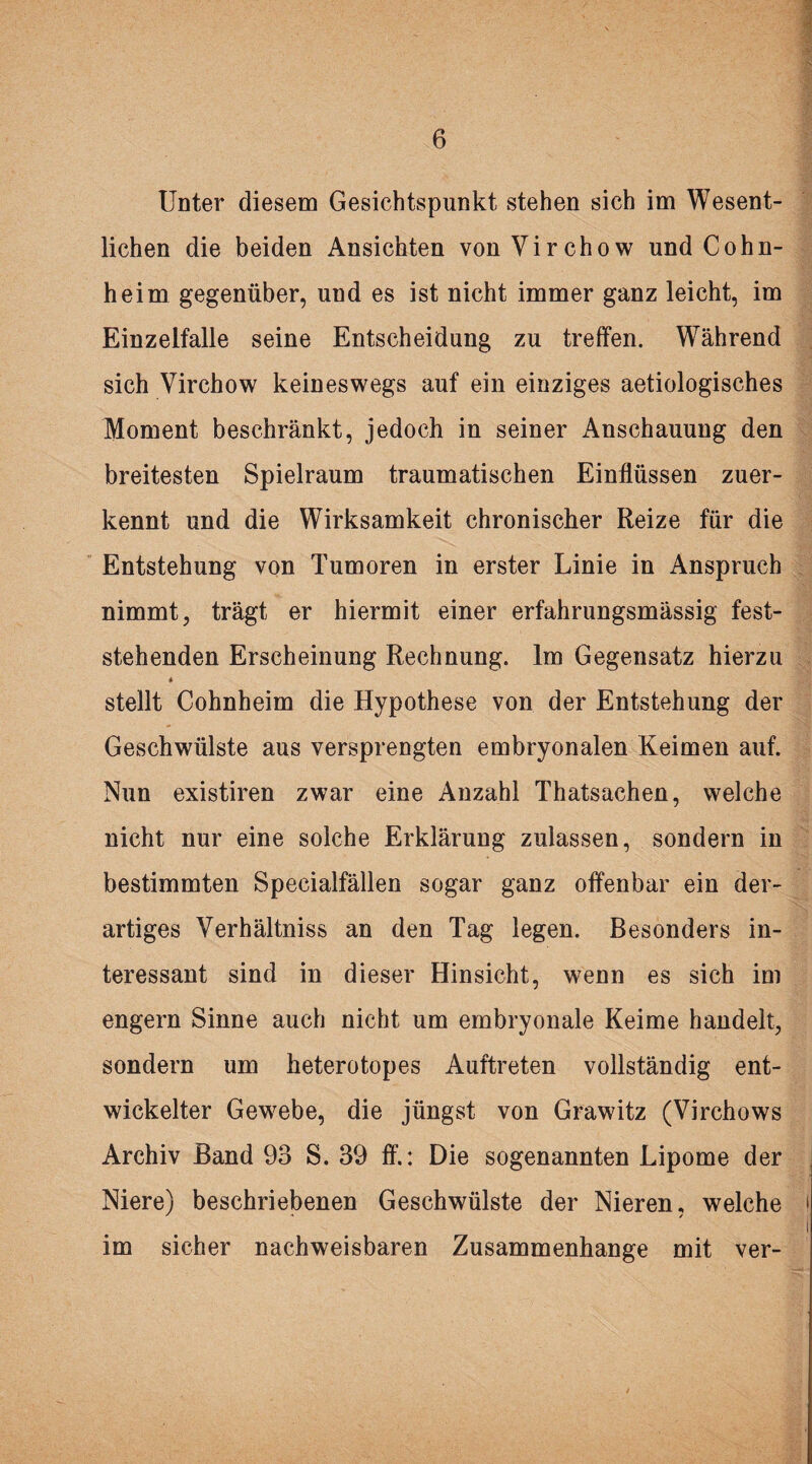 Unter diesem Gesichtspunkt stehen sich im Wesent¬ lichen die beiden Ansichten vonVirchow und Cohn¬ heim gegenüber, und es ist nicht immer ganz leicht, im Einzelfalle seine Entscheidung zu treffen. Während sich Virchow keineswegs auf ein einziges aetiologisches Moment beschränkt, jedoch in seiner Anschauung den breitesten Spielraum traumatischen Einflüssen zuer¬ kennt und die Wirksamkeit chronischer Reize für die Entstehung von Tumoren in erster Linie in Anspruch nimmt, trägt er hiermit einer erfahrungsmässig fest¬ stehenden Erscheinung Rechnung. Im Gegensatz hierzu stellt Cohnheim die Hypothese von der Entstehung der Geschwülste aus versprengten embryonalen Keimen auf. Nun existiren zwar eine Anzahl Thatsachen, welche nicht nur eine solche Erklärung zulassen, sondern in bestimmten Specialfällen sogar ganz offenbar ein der¬ artiges Yerhältniss an den Tag legen. Besonders in¬ teressant sind in dieser Hinsicht, wenn es sich im engern Sinne auch nicht um embryonale Keime handelt, sondern um heterotopes Auftreten vollständig ent¬ wickelter Gewebe, die jüngst von Grawitz (Virchows Archiv Band 93 S. 39 ff.: Die sogenannten Lipome der Niere) beschriebenen Geschwülste der Nieren, welche im sicher nachweisbaren Zusammenhänge mit ver-