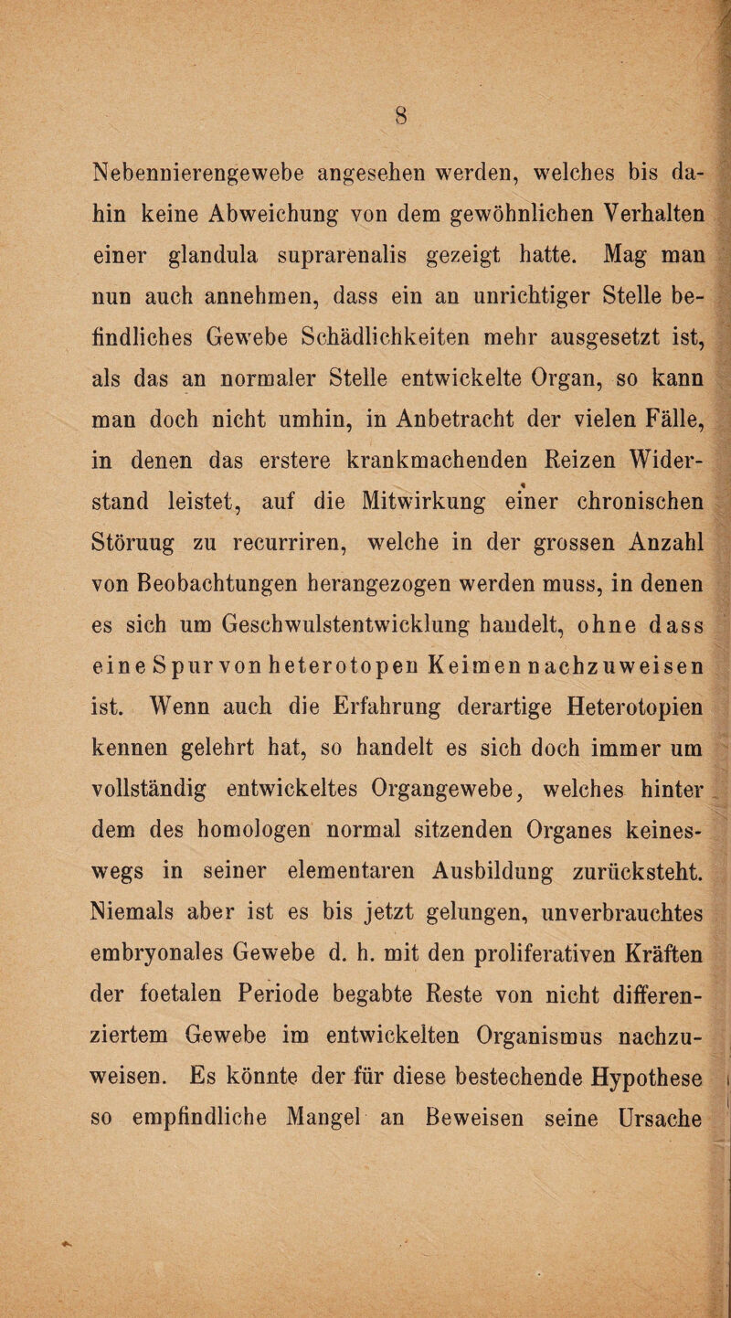 Nebennierengewebe angesehen werden, welches bis da¬ hin keine Abweichung von dem gewöhnlichen Verhalten einer glandula suprarenalis gezeigt hatte. Mag man nun auch annehmen, dass ein an unrichtiger Stelle be¬ findliches Gewebe Schädlichkeiten mehr ausgesetzt ist, als das an normaler Stelle entwickelte Organ, so kann man doch nicht umhin, in Anbetracht der vielen Fälle, in denen das erstere krankmachenden Reizen Wider- stand leistet, auf die Mitwirkung einer chronischen Störuug zu recurriren, welche in der grossen Anzahl von Beobachtungen herangezogen werden muss, in denen es sich um Geschwulstentwicklung handelt, ohne dass eine Spurvonheterotopen Keimen nachzuweisen ist. Wenn auch die Erfahrung derartige Heterotopien kennen gelehrt hat, so handelt es sich doch immer um vollständig entwickeltes Organgewebe, welches hinter dem des homologen normal sitzenden Organes keines¬ wegs in seiner elementaren Ausbildung zurücksteht. Niemals aber ist es bis jetzt gelungen, unverbrauchtes embryonales Gewebe d. h. mit den proliferativen Kräften der foetalen Periode begabte Reste von nicht differen¬ ziertem Gewebe im entwickelten Organismus nachzu¬ weisen. Es könnte der für diese bestechende Hypothese i so empfindliche Mangel an Beweisen seine Ursache