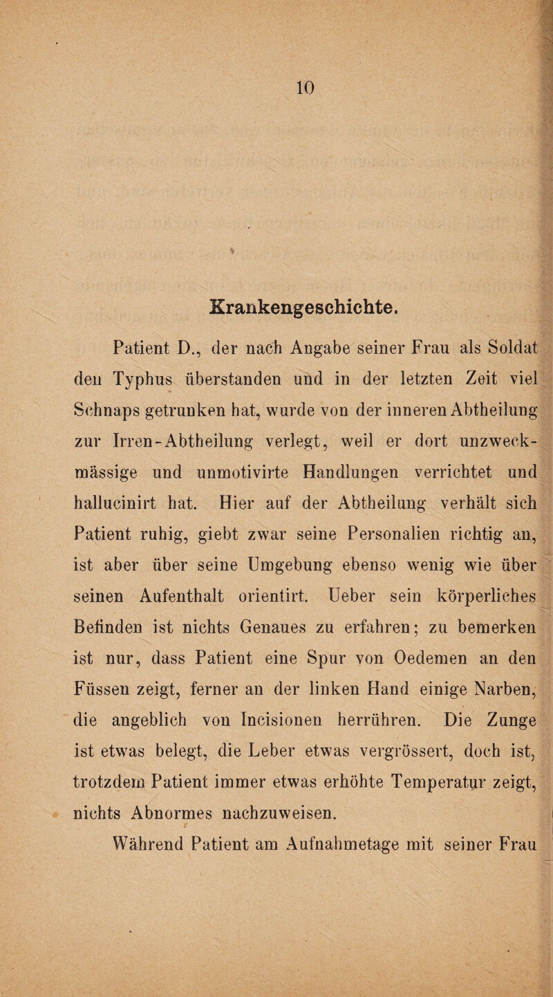 Krankengeschichte. Patient D., der nach Angabe seiner Frau als Soldat den Typhus überstanden und in der letzten Zeit viel Schnaps getrunken hat, wurde von der inneren Abtheilung zur Irren-Abtheilung verlegt, weil er dort unzweck¬ mässige und unmotivirte Handlungen verrichtet und hallucinirt hat. Hier auf der Abtheilung verhält sich Patient ruhig, giebt zwar seine Personalien richtig an, ist aber über seine Umgebung ebenso wenig wie über seinen Aufenthalt orientirt. Ueber sein körperliches Befinden ist nichts Genaues zu erfahren; zu bemerken ist nur, dass Patient eine Spur von Oedemen an den Füssen zeigt, ferner an der linken Hand einige Narben, die angeblich von Incisionen herrühren. Die Zunge ist etwas belegt, die Leber etwas vergrössert, doch ist, trotzdem Patient immer etwas erhöhte Temperatur zeigt, nichts Abnormes nachzuweisen. Während Patient am Aufnahmetage mit seiner Frau
