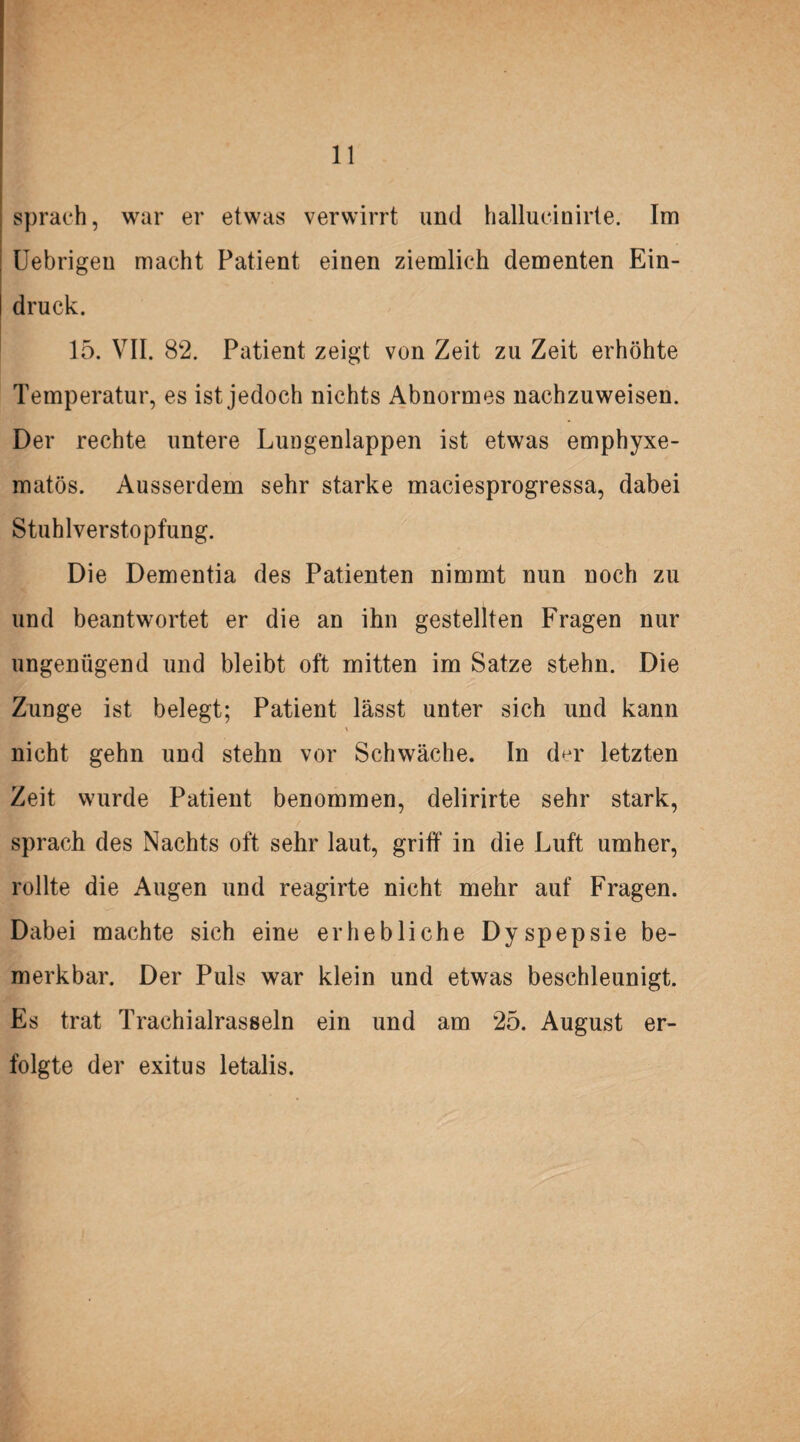 sprach, war er etwas verwirrt und hallucinirte. Im Uebrigen macht Patient einen ziemlich dementen Ein¬ druck. 15. VII. 82. Patient zeigt von Zeit zu Zeit erhöhte Temperatur, es ist jedoch nichts Abnormes nachzuweisen. Der rechte untere Lungenlappen ist etwas emphyxe- matös. Ausserdem sehr starke maciesprogressa, dabei Stuhlverstopfung. Die Dementia des Patienten nimmt nun noch zu und beantwortet er die an ihn gestellten Fragen nur ungenügend und bleibt oft mitten im Satze stehn. Die Zunge ist belegt; Patient lässt unter sich und kann % nicht gehn und stehn vor Schwäche. In der letzten Zeit wurde Patient benommen, delirirte sehr stark, sprach des Nachts oft sehr laut, griff in die Luft umher, rollte die Augen und reagirte nicht mehr auf Fragen. Dabei machte sich eine erhebliche Dyspepsie be¬ merkbar. Der Puls war klein und etwas beschleunigt. Es trat Trachialrasseln ein und am 25. August er¬ folgte der exitus letalis.
