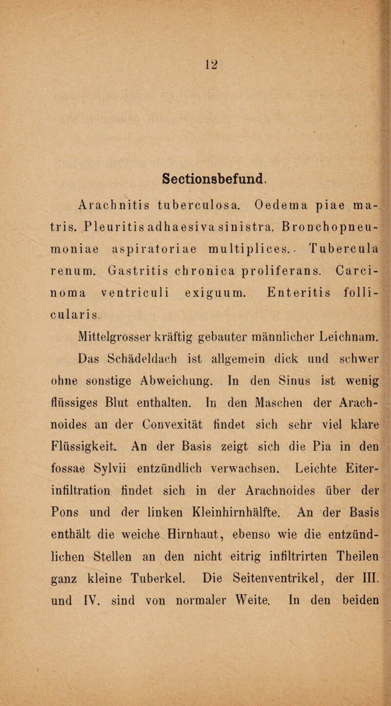 SectionsbefuncL Araehnitis tuberculosa. Oedema piae ma- tris. Pleuritis adhaesiva sinistra. Bronchopneu- moniae aspiratoriae multiplices. - Tubercula renum. Gastritis chronica proliferans. Carci¬ noma ventriculi exiguum. E nt eritis folli¬ cularis. Mittelgrosser kräftig gebauter männlicher Leichnam. Das Schädeldach ist allgemein dick und schwer ohne sonstige Abweichung. In den Sinus ist wenig flüssiges Blut enthalten. In den Maschen der Arach- noides an der Convexität findet sich sehr viel klare Flüssigkeit. An der Basis zeigt sich die Pia in den fossae Sylvii entzündlich verwachsen. Leichte Eiter¬ infiltration findet sich in der Arachnoides über der Pons und der linken Kleinhirnhälfte. An der Basis enthält die weiche Hirnhaut, ebenso wie die entzünd¬ lichen Stellen an den nicht eitrig infiltrirten Theilen ganz kleine Tuberkel. Die Seitenventrikel, der III. und IV. sind von normaler Weite. In den beiden