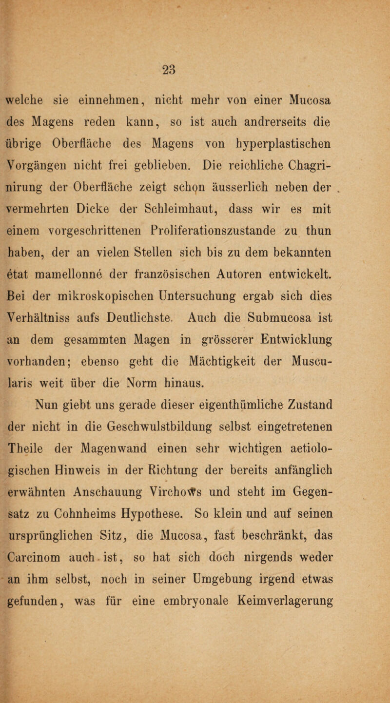 welche sie einnehmen, nicht mehr von einer Mucosa des Magens reden kann, so ist auch andrerseits die übrige Oberfläche des Magens von hyperplastischen Vorgängen nicht frei geblieben. Die reichliche Chagri- nirung der Oberfläche zeigt schon äusserlich neben der . vermehrten Dicke der Schleimhaut, dass wir es mit einem vorgeschrittenen Proliferationszustande zu thun haben, der an vielen Stellen sich bis zu dem bekannten ötat mamellonne der französischen Autoren entwickelt. Bei der mikroskopischen Untersuchung ergab sich dies Verhältniss aufs Deutlichste. Auch die Submueosa ist an dem gesammten Magen in grösserer Entwicklung vorhanden; ebenso geht die Mächtigkeit der Muscu- laris weit über die Norm hinaus. Nun giebt uns gerade dieser eigenthümliche Zustand der nicht in die Geschwulstbildung selbst eingetretenen Theile der Magenwand einen sehr wichtigen aetiolo- gischen Hinweis in der Richtung der bereits anfänglich <► erwähnten Anschauung VirchoWs und steht im Gegen¬ satz zu Cohnheims Hypothese. So klein und auf seinen ursprünglichen Sitz, die Mucosa, fast beschränkt, das Carcinom auch ist, so hat sich doch nirgends weder an ihm selbst, noch in seiner Umgebung irgend etwas gefunden, was für eine embryonale Keimverlagerung