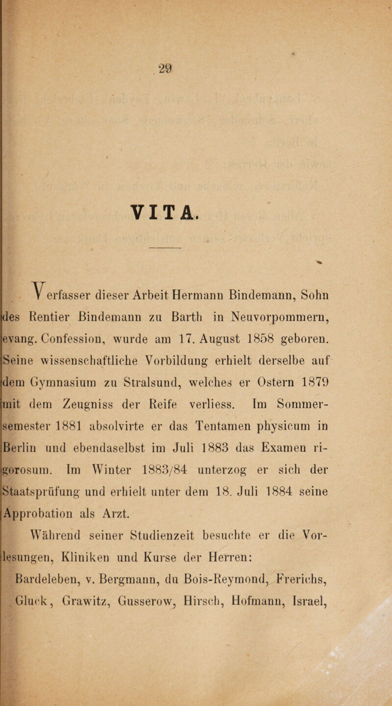 VITA. Verfasser dieser Arbeit Hermann Bindemann, Sohn des Rentier Bindemann zu Barth in Neuvorpommern, evang. Confession, wurde am 17. August 1858 geboren. Seine wissenschaftliche Vorbildung erhielt derselbe auf dem Gymnasium zu Stralsund, welches er Ostern 1879 mit dem Zeugniss der Reife verliess. Im Sommer¬ semester 1881 absolvirte er das Tentamen physicum in Berlin und ebendaselbst im Juli 1883 das Examen ri- gorosum. Im Winter 1883/84 unterzog er sich der ^Staatsprüfung und erhielt unter dem 18. Juli 1884 seine I Approbation als Arzt. Während seiner Studienzeit besuchte er die Vor¬ lesungen, Kliniken und Kurse der Herren: Bardeleben, v. Bergmann, du Bois-Reymond, Frerichs, Gluck, Grawitz, Gusserow, Hirsch, Hofmann, Israel,