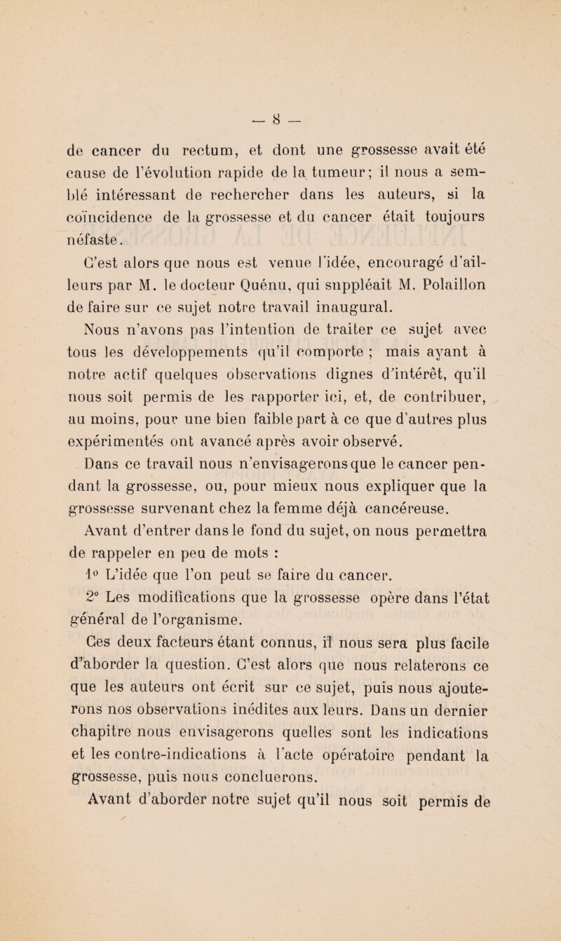 de cancer du rectum, et dont une grossesse avait été cause de révolution rapide de la tumeur; il nous a sem¬ blé intéressant de rechercher dans les auteurs, si la coïncidence de la grossesse et du cancer était toujours néfaste. G’est alors que nous est venue l’idée, encouragé d’ail¬ leurs par M. le docteur Quénu, qui suppléait M. Polaillon défaire sur ce sujet notre travail inaugural. Nous n’avons pas l’intention de traiter ce sujet avec- tous les développements qu’il comporte ; mais ayant à notre actif quelques observations dignes d’intérêt, qu’il nous soit permis de les rapporter ici, et, de contribuer, au moins, pour une bien faible part à ce que d’autres plus expérimentés ont avancé après avoir observé. Dans ce travail nous n’envisagerons que le cancer pen¬ dant la grossesse, ou, pour mieux nous expliquer que la grossesse survenant chez la femme déjà cancéreuse. Avant d’entrer dans le fond du sujet, on nous permettra de rappeler en peu de mots : 1° L’idée que l’on peut se faire du cancer. 2° Les modifications que la grossesse opère dans l’état général de l’organisme. Ces deux facteurs étant connus, il nous sera plus facile d’aborder la question. G’est alors que nous relaterons ce que les auteurs ont écrit sur ce sujet, puis nous ajoute¬ rons nos observations inédites aux leurs. Dans un dernier chapitre nous envisagerons quelles sont les indications et les contre-indications à l’acte opératoire pendant la grossesse, puis nous concluerons. Avant d’aborder notre sujet qu’il nous soit permis de