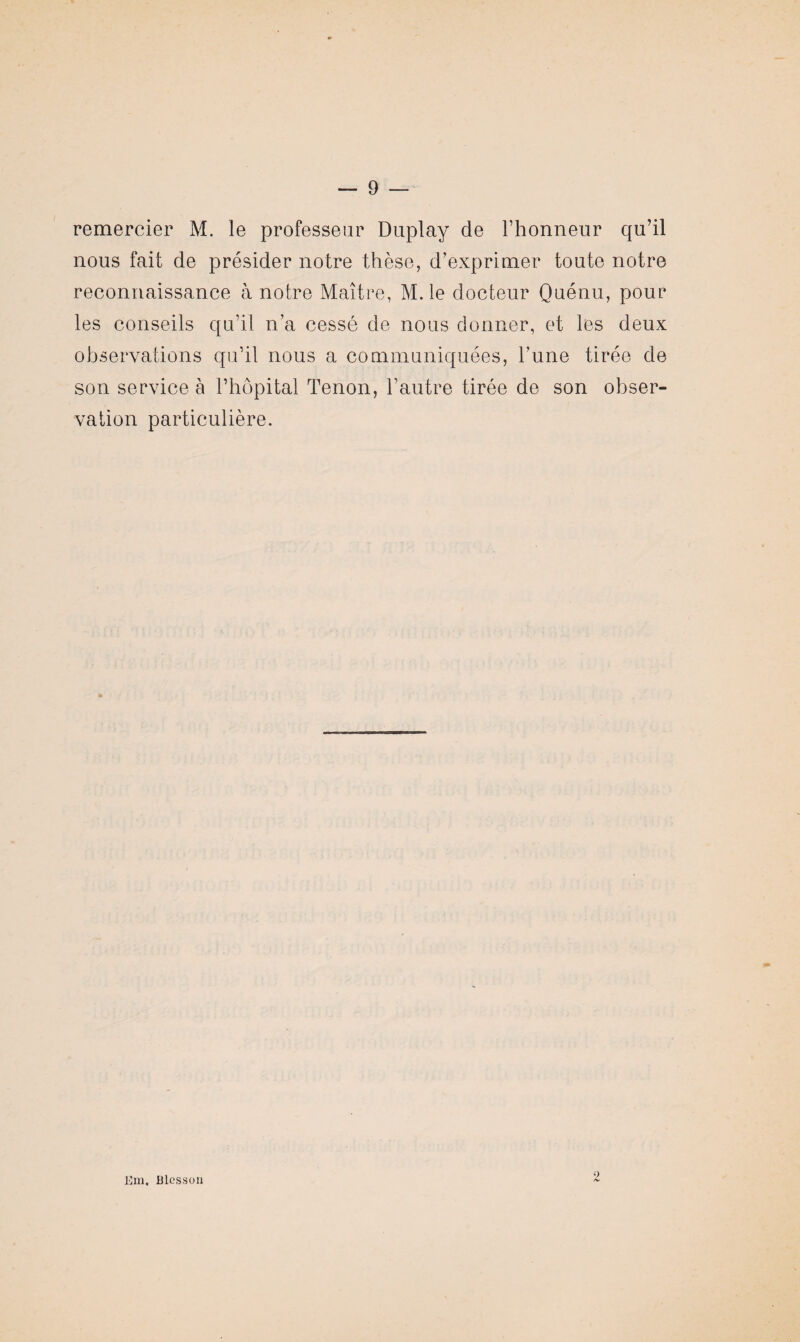 remercier M. le professeur Duplay de l’honneur qu’il nous fait de présider notre thèse, d’exprimer toute notre reconnaissance à notre Maître, M. le docteur Quénu, pour les conseils qu’il n’a cessé de nous donner, et les deux observations qu’il nous a communiquées, l’une tirée de son service à l’hôpital Tenon, l’autre tirée de son obser¬ vation particulière. 9 (V Em. Blcsson