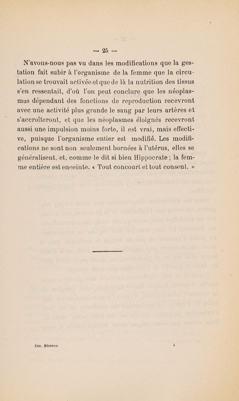 N’avons-nous pas vu dans les modifications que la ges¬ tation fait subir à l’organisme de la femme que la circu¬ lation se trouvait activée et que de là la nutrition des tissus s’en ressentait, d’où l’on peut conclure que les néoplas- mus dépendant des fonctions de reproduction recevront avec une activité plus grande le sang par leurs artères et s’accroîteront, et que les néoplasmes éloignés recevront aussi une impulsion moins forte, il est vrai, mais effecti¬ ve, puisque l'organisme entier est modifié. Les modifi¬ cations ne sont non seulement bornées à l’utérus, elles se généralisent, et, comme le dit si bien Hippocrate ; la fem¬ me entière est enceinte. « Tout concourt et tout consent. » Em. Blesson