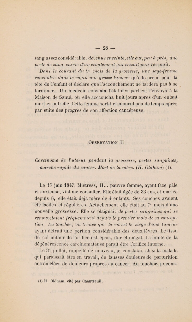 sang assez considérable, devenue enceinte, elle eut, peu à près, une perte de sang, suivie d’un écoulement qui cessait puis revenait. Dans le courant du 9e mois de la grossesse, une sage-femme rencontre dans le vagin une grosse tumeur qu’elle prend pour la tète de l’enfant et déclare que l’accouchement ne tardera pas à se terminer. Un médecin constata l’état des parties, l’envoya à la Maison de Santé, où elle acccoucha huit jours après d’un enfant mort et putréfié. Cette femme sortit et mourut peu de temps après par suite des progrès de son affection cancéreuse. Observation II Carcinome de Vutérus pendant la grossesse, pertes sanguineSj marche rapide du cancer. Mort de la mère. (H. Oldham) (1). Le 17 juin 1847. Mistress, H... pauvre femme, ayant face pâle et anxieuse, vint me consulter. Elle était âgée de 33 ans, et mariée depuis 8, elle était déjà mère de 4 enfants. Ses couches avaient été faciles et régulières. Actuellement elle était au 7e mois d’une nouvelle grossesse. Elle se plaignait de pertes sanguines qui se renouvelaient fréquemment depuis le premier mois de sa concep¬ tion. Au toucher, on trouve que le col est le siège d’une tumeur ayant détruit une portion considérable des deux lèvres. Le tissu du col autour de l’orifice est épais, dur et inégal. La limite de la dégénérescence carcinomateuse parait être l’orifice interne. Le 31 juillet, rappelle de nouveau, je constatai, chez la malade qui paraissait être en travail, de fausses douleurs de parturition entremêlées de douleurs propres au cancer. Au toucher, je cons- (t) H. Oldham, cité par Chantreuil.