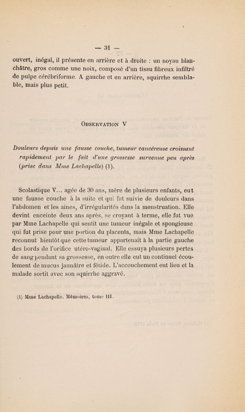 I — 31 — ouvert, inégal, il présente en arrière et à droite : un noyau blan¬ châtre, gros comme une noix, composé d’un tissu fibreux infiltré de pulpe cérébriforme. A gauche et en arrière, squirrhe sembla¬ ble, mais plus petit. Observation V Douleurs depuis une fausse couche, tumeur cancéreuse croissant rapidement par le fait d'une grossesse survenue peu après (prise dans Aime Lachapelle) (1). Scolastique V... âgée de 30 ans, mère de plusieurs enfants, eut une fausse couche à la suite et qui fut suivie de douleurs dans l’abdomen et les aines, d’irrégularités dans la menstruation. Elle devint enceinte deux ans après, se croyant à terme, elle fut vue par Mme Lachapelle qui sentit une tumeur inégale et spongieuse qui fut prise pour une portion du placenta, mais Mme Lachapelle reconnut bientôt que cette tumeur appartenait à la partie gauche des bords de l’orifice utéro-vaginal. Elle essuya plusieurs pertes de sang pendant sa grossesse, en outre elle eut un continuel écou¬ lement de mucus jaunâtre et fétide. L’accouchement eut lieu et la malade sortit avec son squirrhe aggravé.