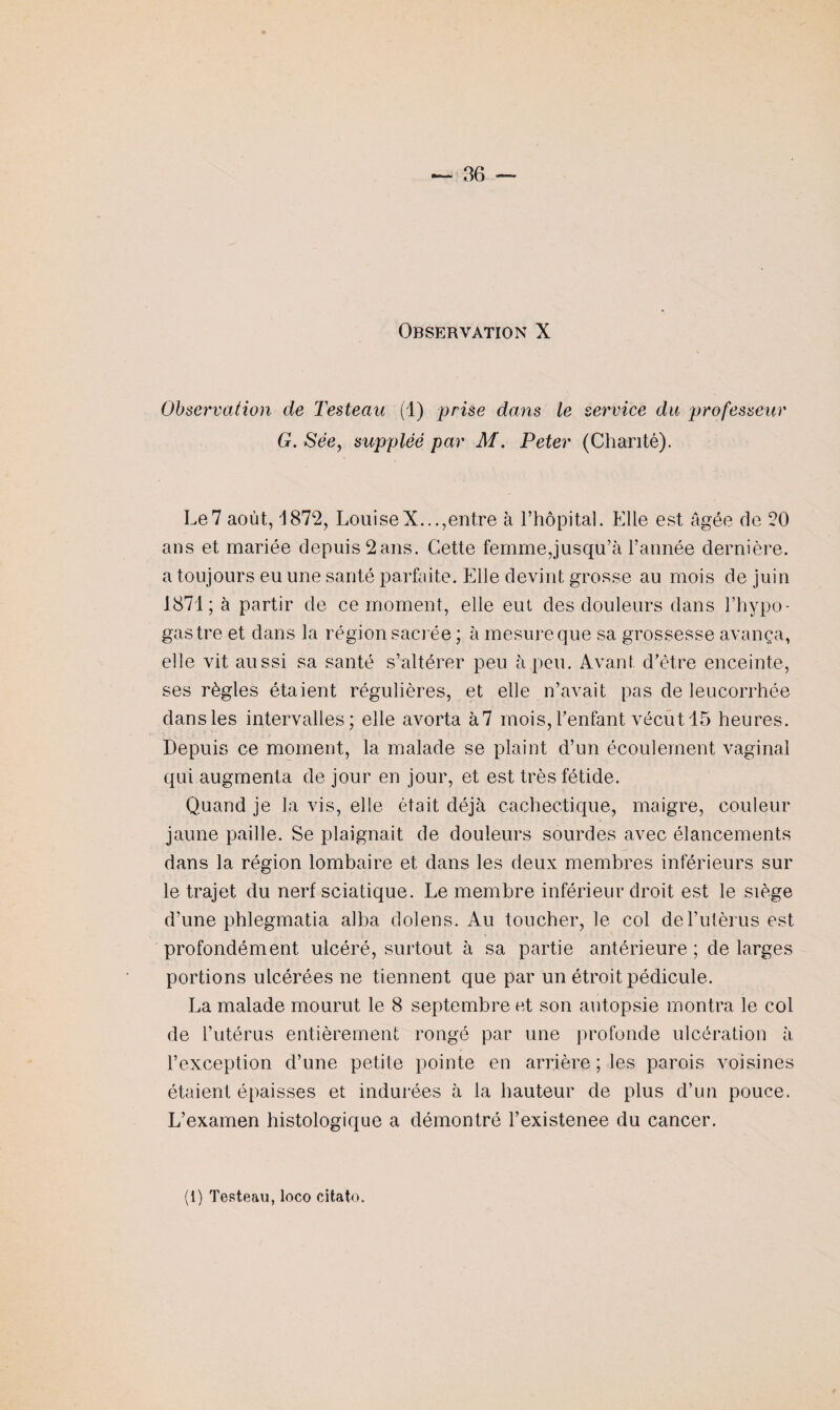 Observation de Testeau (1) prise dans le service du professeur G. Sée, suppléé par M. Peter (Chanté). Le7 août, 1872, LouiseX...,entre à l’hôpital. Elle est âgée de 20 ans et mariée depuis 2ans. Cette femme,jusqu’à l’année dernière, a toujours eu une santé parfaite. Elle devint grosse au mois de juin 1871; à partir de ce moment, elle eut des douleurs dans l’hypo- gastre et dans la région sacrée ; à mesure que sa grossesse avança, elle vit aussi sa santé s’altérer peu à peu. Avant d’être enceinte, ses règles étaient régulières, et elle n’avait pas de leucorrhée dansles intervalles; elle avorta à7 mois,l’enfant vécut 15 heures. Depuis ce moment, la malade se plaint d’un écoulement vaginal qui augmenta de jour en jour, et est très fétide. Quand je la vis, elle était déjà cachectique, maigre, couleur jaune paille. Se plaignait de douleurs sourdes avec élancements dans la région lombaire et dans les deux membres inférieurs sur le trajet du nerf sciatique. Le membre inférieur droit est le siège d’une phlegmatia alha dolens. Au toucher, le col del’utèrus est profondément ulcéré, surtout à sa partie antérieure ; de larges portions ulcérées ne tiennent que par un étroit pédicule. La malade mourut le 8 septembre et son autopsie montra le col de l’utérus entièrement rongé par une profonde ulcération à l’exception d’une petite pointe en arrière ; les parois voisines étaient épaisses et indurées à la hauteur de plus d’un pouce. L’examen histologique a démontré l’existenee du cancer.