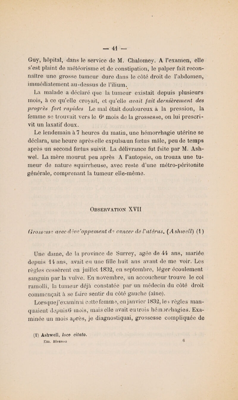 Guy, hôpital, dans le service de M. Chalomey. A l’examen, elle s’est plaint de météorisme et de constipation, le palper fait recon¬ naître une grosse tumeur dure dans le côté droit de l’abdomen, immédiatement au-dessus de l’ilium. * La malade a déclaré que la tumeur existait depuis plusieurs mois, à ce qu’elle croyait, et qu’elle avait fait dernièrement des progrès fort rapides Le mal était douloureux à la pression, la femme se trouvait vers le 6e mois de la grossesse, on lui prescri¬ vit un laxatif doux. Le lendemain à 7 heures du matin, une hémorrhagie utérine se déclara, une heure après elle expulsa un foetus mâle, peu de temps après un second fœtus suivit. La délivrance fut faite par M. Ash- wel. La mère mourut peu après A l’autopsie, on trouza une tu¬ meur de nature squirrheuse, avec reste d’une métro-péritonite générale, comprenant la tumeur elle-même. Observation XVII Grossisse avec développement de cancer de Vutérus. ( Ashwell) (1) Une dame, de la province de Surrey, âgée de 44 ans, mariée depuis 14 ans, avait eu une fille huit ans avant de me voir. Les règles cessèrent en juillet 1832, en septembre, léger écoulement sanguin par la vulve. En novembre, un accoucheur trouve le col ramolli, la tumeur déjà constatée par un médecin du côté droit commençait à se faire sentir du côté gauche (aine). Lorsquej’examinai cette femme, en janvier 1832, les règles man¬ quaient depuisG mois, mais elle avait eu trois hémorrhagies. Exa¬ minée un mois après, je diagnostiquai, grossesse compliquée de (i) Ashwell, loco citato. Em, Blesson 6