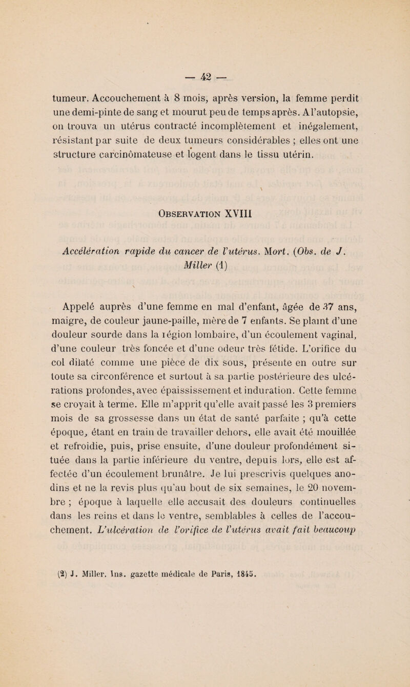 tumeur. Accouchement à 8 mois, après version, la femme perdit une demi-pinte de sang et mourut peu de temps après. Al’autopsie, on trouva un utérus contracté incomplètement et inégalement, résistant par suite de deux tumeurs considérables ; elles ont une * structure carcinomateuse et logent dans le tissu utérin. \ Observation XVIII Accélération rapide du cancer de Vutérus.. Mort. (Obs. de J. Miller (1) \ Appelé auprès d’une femme en mal d’enfant, âgée de 37 ans, maigre, de couleur jaune-paille, mère de 7 enfants. Se plaint d’une douleur sourde dans la légion lombaire, d’un écoulement vaginal, d’une couleur très foncée et d’une odeur très fétide. L’orifice du col dilaté comme une pièce de dix sous, présente en outre sur toute sa circonférence et surtout à sa partie postérieure des ulcé¬ rations profondes, avec épaississement et induration. Cette femme se croyait à terme. Elle m’apprit qu’elle avait passé les 3 premiers mois de sa grossesse dans un état de santé parfaite ; qu’à cette époque, étant en train de travailler dehors, elle avait été mouillée et refroidie, puis, prise ensuite, d’une douleur profondément si¬ tuée dans la partie inférieure du ventre, depuis lors, elle est af¬ fectée d’un écoulement brunâtre. Je lui prescrivis quelques ano¬ dins et ne la revis plus qu’au bout de six semaines, le 20 novem¬ bre ; époque à laquelle elle accusait des douleurs continuelles dans les reins et dans le ventre, semblables à celles de l’accou¬ chement. L’ulcération de l’orifice de l'utérus avait fait beaucoup (2) J. Miller. 1ns. gazette médicale de Paris, 1845.