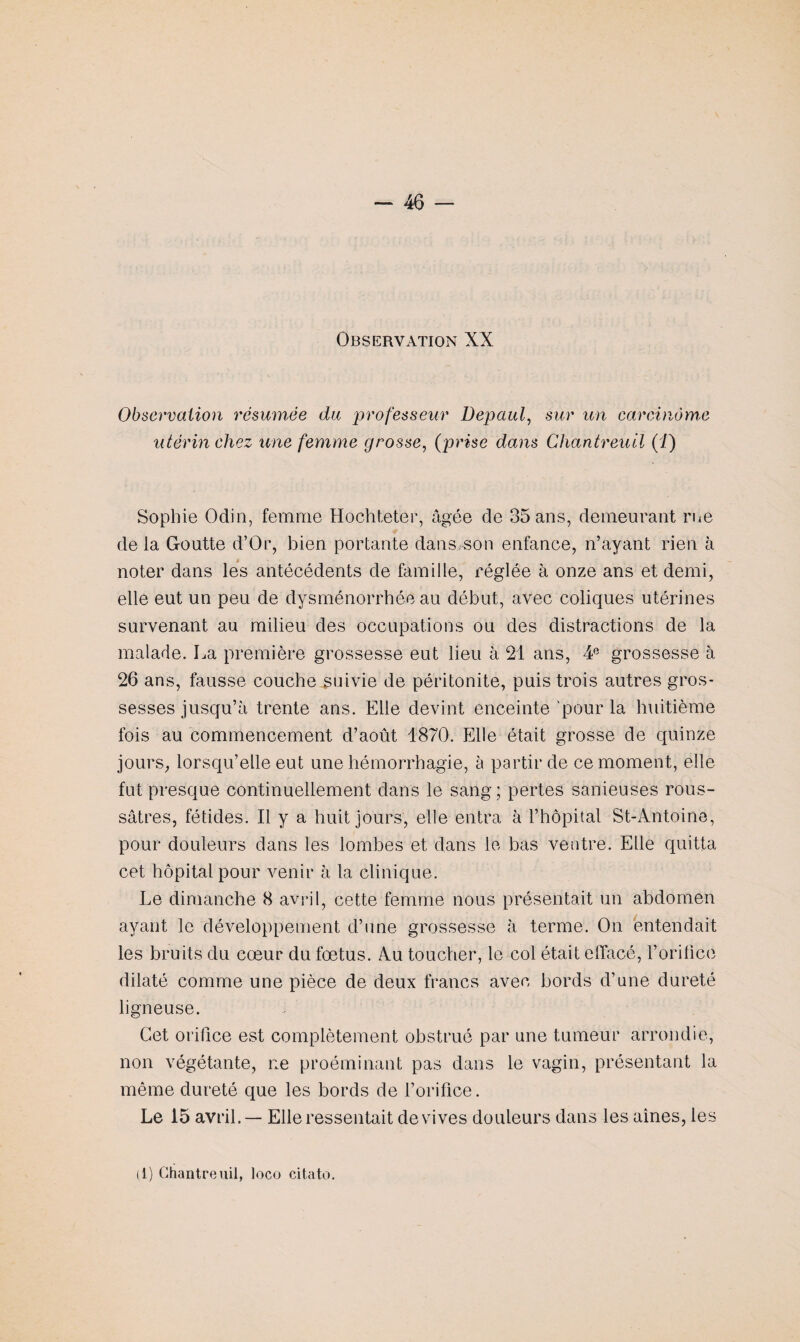 Observation XX Observation résumée du professeur Depaul, sur un carcinome utérin chez une femme grosse, (prise dans Chantreuil (J) Sophie Odin, femme Hochteter, âgée de 35 ans, demeurant rue de la Goutte d’Or, bien portante dans son enfance, n’ayant rien à noter dans les antécédents de famille, réglée à onze ans et demi, elle eut un peu de dysménorrhée au début, avec coliques utérines survenant au milieu des occupations ou des distractions de la malade. La première grossesse eut lieu à 21 ans, 4e grossesse à 26 ans, fausse couche suivie de péritonite, puis trois autres gros¬ sesses jusqu’à trente ans. Elle devint enceinte 'pour la huitième fois au commencement d’août 1870. Elle était grosse de quinze jours, lorsqu’elle eut une hémorrhagie, à partir de ce moment, elle fut presque continuellement dans le sang; pertes sanieuses rous- sâtres, fétides. Il y a huit jours, elle entra à l’hôpital St-Antoine, pour douleurs dans les lombes et dans le bas ventre. Elle quitta cet hôpital pour venir à la clinique. Le dimanche 8 avril, cette femme nous présentait un abdomen ayant le développement d’une grossesse à terme. On entendait les bruits du cœur du fœtus. Au toucher, le col était effacé, l’orifice dilaté comme une pièce de deux francs avec bords d’une dureté ligneuse. Cet orifice est complètement obstrué par une tumeur arrondie, non végétante, ne proéminant pas dans le vagin, présentant la même dureté que les bords de l’orifice. Le 15 avril. — Elle ressentait de vives douleurs dans les aines, les tl) Chantreuil, loco citato.