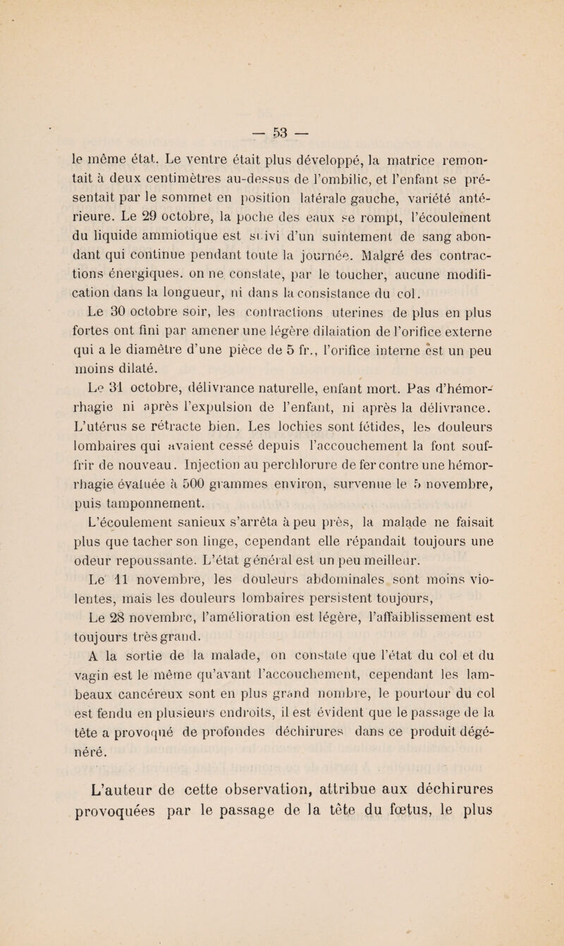 le même état. Le ventre était plus développé, la matrice remon¬ tait à deux centimètres au-dessus de l’ombilic, et l’enfant se pré¬ sentait par le sommet en position latérale gauche, variété anté¬ rieure. Le 29 octobre, la poche des eaux se rompt, l’écoulement du liquide ammiotique est suivi d’un suintement de sang abon¬ dant qui continue pendant toute la journée. Malgré des contrac¬ tions énergiques, on ne. constate, par le toucher, aucune modifi¬ cation dans la longueur, ni dans la consistance du col. Le 30 octobre soir, les contractions utérines de plus en plus fortes ont fini par amener une légère dilaiation de l’orifice externe qui a le diamètre d’une pièce de 5 fr., l’orifice interne est un peu moins dilaté. Le 31 octobre, délivrance naturelle, enfant mort. Pas d’hémor¬ rhagie ni après l’expulsion de l’enfant, ni après la délivrance. L’utérus se rétracte bien. Les lochies sont fétides, les douleurs lombaires qui avaient cessé depuis l’accouchement la font souf¬ frir de nouveau. Injection au perchlorure de fer contre une hémor¬ rhagie évaluée à 500 grammes environ, survenue le 5 novembre, puis tamponnement. L’écoulement sanieux s’arrêta à peu près, la malade ne faisait plus que tacher son linge, cependant elle répandait toujours une odeur repoussante. L’état général est un peu meilleur. Le 11 novembre, les douleurs abdominales sont moins vio¬ lentes, mais les douleurs lombaires persistent toujours, Le 28 novembre, l’amélioration est légère, l’affaiblissement est toujours très grand. A la sortie de la malade, on constate que l’état du col et du vagin est le même qu’avant l’accouchement, cependant les lam¬ beaux cancéreux sont en plus grand nombre, le pourtour du col est fendu en plusieurs endroits, il est évident que le passage de la tête a provoqué de profondes déchirures dans ce produit dégé¬ néré. L’auteur de cette observation, attribue aux déchirures provoquées par le passage de la tête du fœtus, le plus