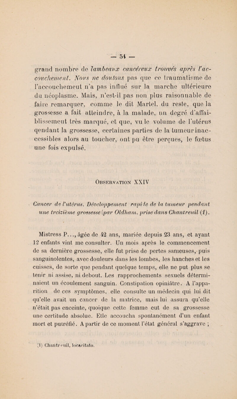 grand nombre do lambeaux cancéreux trouvés après Vac¬ couchement . Nous ne douions pas que ce traumatisme de l’accouchemeut n’a pas influé sur la marche ultérieure du néoplasme. Mais, n’est-il pas non plus raisonnable de faire remarquer, comme le dit Martel, du reste, que la grossesse a fait atteindre, à la malade, nn degré d’affai¬ blissement très marqué, et que, vu le volume de l’utérus qendant la grossesse, certaines parties de la tumeur inac¬ cessibles alors au toucher, ont pu être perçues, le fœtus une fois expulsé. Observation XXIV Cancer de l’utérus. Déoeloppement rapide de la tumeur pendant une treizième grossesse {par Oldham. prise dans Chantreuil (i). Mistress P..., âgée de 42 ans, mariée depuis 23 ans, et ayant 12 enfants vint me consulter. Un mois après le commencement de sa dernière grossesse, elle fut prise de pertes sameuses, puis sanguinolentes, avec douleurs dans les lombes, les hanches et les cuisses, de sorte que pendant quelque temps, elle ne put plus se tenir ni assise, ni debout. Les rapprochements sexuels détermi¬ naient un écoulement sanguin. Constipation opiniâtre. A l’appa¬ rition de ces symptômes, elle consulte un médecin qui lui dit qu’elle avait un cancer de la matrice, mais lui assura qu’elle n’était pas enceinte, quoique cette femme eut de sa grossesse une certitude absolue. Etle accoucha spontanément d’un enfant mort et putréfié. A partir de ce moment l’état général s’aggrave ; (1) Chantreuil, locaeitato.