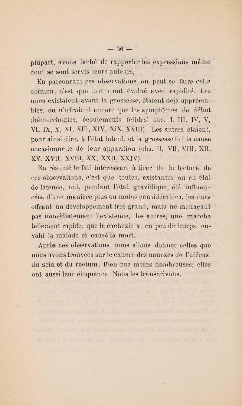 plupart, avons taché de rapporter les expressions même dont se sont servis leurs auteurs, En parcourant ces observations, on peut se faire celte opinion, c’est que toutes ont évolué avec rapidité. Les unes existaient avant la grossesse, étaient déjà apprécia¬ bles, ou n’offraient encore que les symptômes de début (hémorrhagies, écoulements fétides) obs. I, III, IV, V, VI, IX, X, XI, XIII, XIV, XIX, XXIII). Les autres étaient, pour ainsi dire, à l’état latent, ot la grossesse fut la cause occasionnelle do leur apparition (obs. IJ, VII, VIII, XII, XV, XVII, XVIII, XX, XXII, XXIV). En résumé le fait intéressant à tirer de la lecture de ces observations, c’est que toutes, existantes ou en état de latence, ont, pendant l’état gravidique, été influen¬ cées d’une manière plus ou moins considérables, les unes offrant un développement très-grand, mais ne menaçant pas immédiatement l'existence, les autres, une marche tellement rapide, que la cachexie a, en peu de temps, en¬ vahi la malade et causé la mort. Après ces observations, nous allons donner celles que nous avons trouvées sur le cancer des annexes de l’utérus, du sein et du rectum. Bien que moins nombreuses, elles ont aussi leur éloquence. Nous les transcrivons.