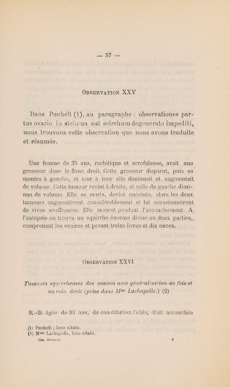 Observation XXV Dans Puchelt (i), an paragraphe : observationes par- tus ovario in stetoma aui scirrhumdegenerato impediti, nous trouvons cette observation que nous avons -traduite et résumée. Une femme de 35 ans, rachitique et scrofuleuse, avait une grosseur dans le flanc droit. Cette grosseur disparut, puis se montra à gauche, et tour à tour elle diminuait et augmentait de volume. Cette tumeur revint à droite, et celle de gauche dimi¬ nua de volume. Elle se maria, devint enceinte, alors les deux tumeurs augmentèrent considérablement et lui occasionnèrent de vives souffrances. Elle mourut pendant l’accouchement. A l’autopsie on trouva un squirrhe énorme divisé en deux parties, comprenant les ovaires et pesant treize livres et dix onces. Observation XXVI Tumeurs squirrheuses des ovaires avec généralisation au foie et au rein droit (prise dans Afme Lachapelle.) (2) R.-D. agee de 35 ans, de constitution faible était accouu hée (1) Puchelt ; loco citato. (1) Mme Lachapelle, loco citato. Em. Blesson 8