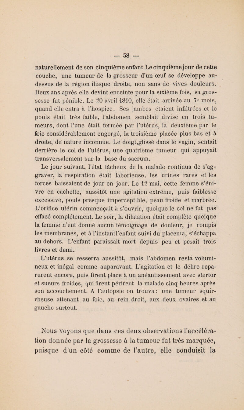 naturellement de son cinquième enfant.Le cinquième jour de cette couche, une tumeur de la grosseur d’un œuf se développe au- dessus de la région iliaque droite, non sans de vives douleurs. Deux ans après elle devint enceinte pour la sixième fois, sa gros¬ sesse fut pénible. Le 20 avril 1810, elle était arrivée au 7e mois, quand elle entra à l’hospice. Ses jambes étaient infiltrées et le pouls était très faible, l’abdomen semblait divisé en trois tu¬ meurs, dont l’une était formée par l’utérus, la deuxième par le foie considérablement engorgé, la troisième placée plus bas et à droite, de nature inconnue. Le doigt,glissé dans le vagin, sentait derrière le col de l’utérus, une quatrième tumeur qui appuyait transversalement sur la base du sacrum. Le jour suivant, l'état fâcheux de la malade continua de s’ag¬ graver, la respiration était laborieuse, les urines rares et les forces baissaient de jour en jour. Le 12 mai, cette femme s’éni- vre en cachette, aussitôt une agitation extrême, puis faiblesse excessive, pouls presque imperceptible, peau froide et marbrée. L’orifice utérin commençait à s’ouvrir, quoique le col ne fut pas effacé complètement. Le soir, la dilatation était complète quoique la femme n’eut donné aucun témoignage de douleur, je rompis les membranes, et à l’instantl’enfant suivi du placenta, s’échappa au dehors. L’enfant paraissait mort depuis peu et pesait trois livres et demi. L’utérus se resserra aussitôt, mais l’abdomen resta volumi¬ neux et inégal comme auparavant. L’agitation et le délire repa¬ rurent encore, puis firent place à un anéantissement avec stertor et sueurs froides, qui firent périrent la malade cinq heures après son accouchement. A l’autopsie on trouva: une tumeur squir¬ rheuse attenant au foie, au rein droit, aux deux ovaires et au gauche surtout. Nous voyons que dans ces deux observations l’accéléra¬ tion donnée par la grossesse à la tumeur fut très marquée, puisque d’un côté comme de l’autre, elle conduisit la