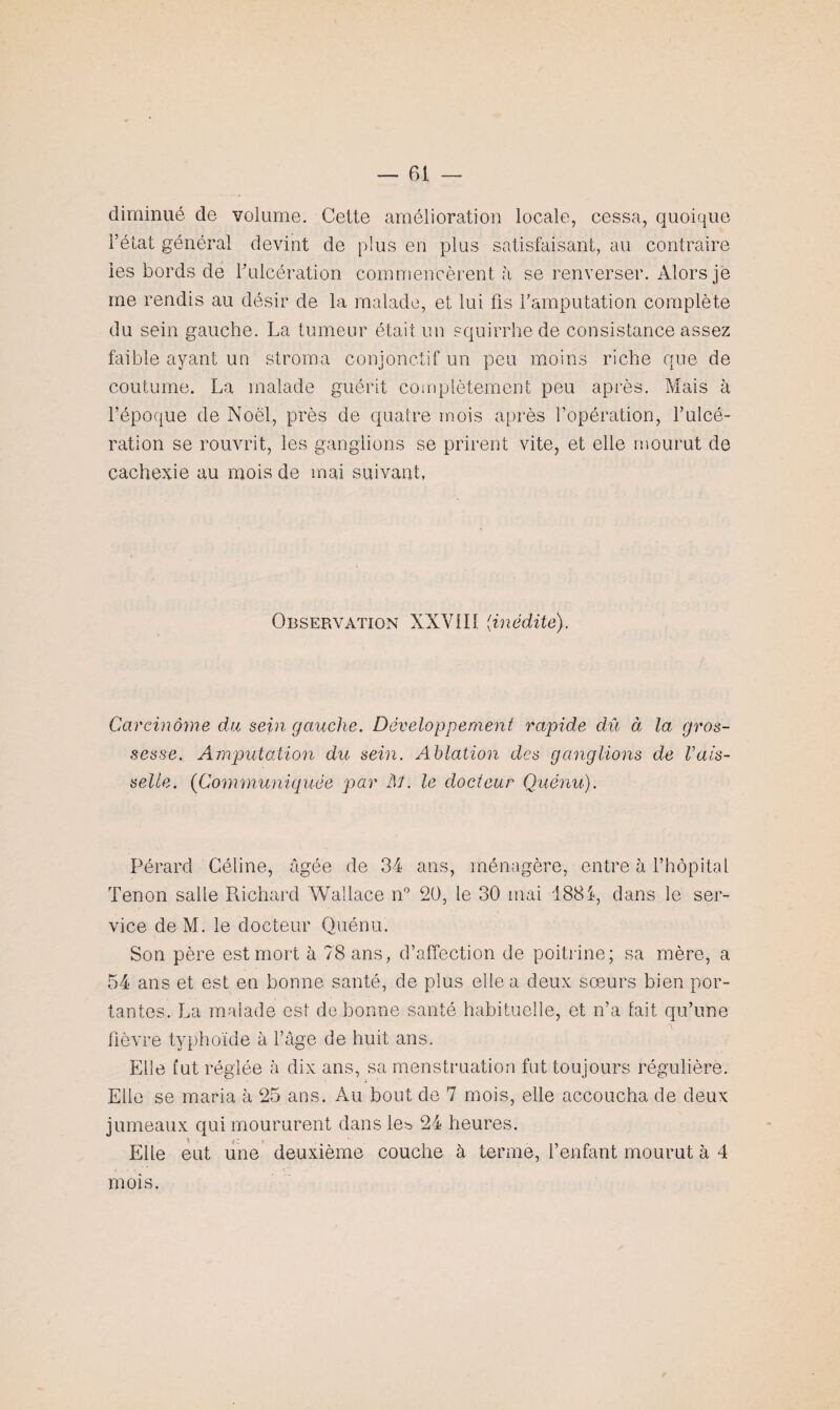 diminué de volume. Cette amélioration locale, cessa, quoique l’état général devint de plus en plus satisfaisant, au contraire les bords de Fulcération commencèrent à se renverser. Alors jë me rendis au désir de la malade, et lui fis l'amputation complète du sein gauche. La tumeur était un squirrhede consistance assez faible ayant un stroma conjonctif un peu moins riche que de coutume. La malade guérit complètement peu après. Mais à l’époque de Noël, près de quatre mois après l’opération, l’ulcé¬ ration se rouvrit, les ganglions se prirent vite, et elle mourut de cachexie au mois de mai suivant. Observation XXVIII {inédite). Carcinome du sein gauche. Développement rapide dû à la gros¬ sesse. Amputation du sein. Ablation des ganglions de Vais¬ selle. (Communiquée par Al. le docteur Quénu). Pérarcl Céline, âgée de 34 ans, ménagère, entre à l’hôpital Tenon salie Richard Wallace n° 20, le 30 mai 1884, dans le ser¬ vice de M. le docteur Quénu. Son père est mort à 78 ans, d’affection de poitrine; sa mère, a 54 ans et est en bonne santé, de plus elle a deux sœurs bien por¬ tantes. La malade est de bonne santé habituelle, et n’a fait qu’une fièvre typhoïde à l’âge de huit ans. Elle fut réglée à dix ans, sa menstruation fut toujours régulière. Elle se maria à 25 ans. Au bout de 7 mois, elle accoucha de deux jumeaux qui moururent dans les 24 heures. s , - y Eiie eut une deuxième couche à terme, l’enfant mourut à 4 mois.