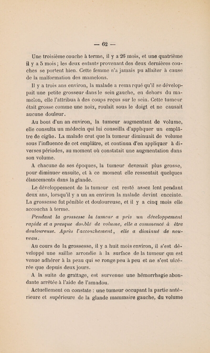 Une troisième couche à terme, il y a 26 mois, et une quatrième il y a 5 mois ; les deux enfants provenant des deux dernières cou¬ ches se portent hien. Cette femme n’a jamais pu allaiter à cause de la malformation des mamelons. Il y a trois ans environ, la malade a remarqué qu’il se dévelop¬ pait une petite grosseur dans le sein gauche, en dehors du ma¬ melon, elle l’attribua à des coups reçus sur le sein. Cette tumeur était grosse comme une noix, roulait sous le doigt et ne causait aucune douleur. Au bout d’un an environ, la tumeur augmentant de volume, elle consulta un médecin qui lui conseilla d’appliquer un emplâ¬ tre de cigüe. La malade crut que la tumeur diminuait de volume sous l’influence de cet emplâtre, et continua d’en appliquer à di¬ verses périodes, au moment où constatait une augmentation dans son volume. A chacune de ses époques, la tumeur devenait plus grosse, pour diminuer ensuite, et à ce moment elle ressentait quelques élancements dans la glande. Le développement de la tumeur est resté assez lent pendant deux ans, lorsqu’il y a un an environ la malade devint enceinte. La grossesse fut pénible et douloureuse, et il y a cinq mois elle accoucha à terme. Pendant la grossesse la tumeur a pris un développement rapide et a presque doublé de volume, elle a commencé à être douloureuse. Après Vaccouchement, elle a diminué de nou¬ veau. Au cours de la grossesse, il y a huit mois environ, il s’est dé¬ veloppé une saillie arrondie à la surface de la tumeur qui est venue adhérer à la peau qui se ronge peu à peu et ne s’est ulcé¬ rée que depuis deux jours. A la suite de grattage, est survenue une hémorrhagie abon¬ dante arrêtée à l’aide de l’amadou. Actuellement on constate : une tumeur occupant la partie anté¬ rieure et supérieure de la glande mammaire gauche, du volume