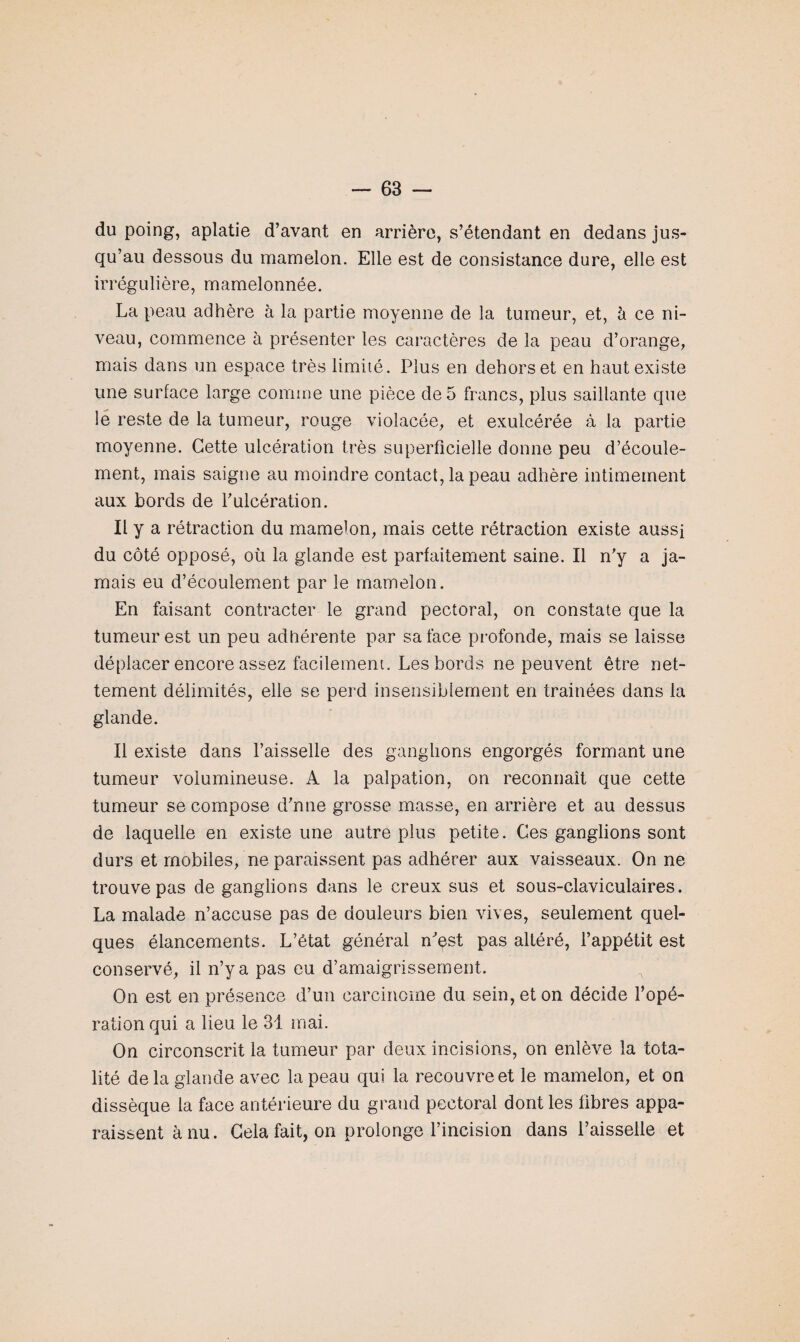 du poing, aplatie d’avant en arrière, s’étendant en dedans jus¬ qu’au dessous du mamelon. Elle est de consistance dure, elle est irrégulière, mamelonnée. La peau adhère à la partie moyenne de la tumeur, et, à ce ni¬ veau, commence à présenter les caractères de la peau d’orange, mais dans un espace très limité. Plus en dehors et en haut existe une surface large comme une pièce de 5 francs, plus saillante que le reste de la tumeur, rouge violacée, et exulcérée à la partie moyenne. Cette ulcération très superficielle donne peu d’écoule¬ ment, mais saigne au moindre contact, la peau adhère intimement aux bords de l’ulcération. Il y a rétraction du mamelon, mais cette rétraction existe aussi du côté opposé, où la glande est parfaitement saine. Il n’y a ja¬ mais eu d’écoulement par le mamelon. En faisant contracter le grand pectoral, on constate que la tumeur est un peu adhérente par sa face profonde, mais se laisse déplacer encore assez facilement. Les bords ne peuvent être net¬ tement délimités, elle se perd insensiblement en trainées dans la glande. Il existe dans l’aisselle des ganglions engorgés formant une tumeur volumineuse. A la palpation, on reconnaît que cette tumeur se compose d’nne grosse masse, en arrière et au dessus de laquelle en existe une autre plus petite. Ces ganglions sont durs et mobiles, ne paraissent pas adhérer aux vaisseaux. On ne trouve pas de ganglions dans le creux sus et sous-claviculaires. La malade n’accuse pas de douleurs bien vives, seulement quel¬ ques élancements. L’état général n’est pas altéré, l’appétit est conservé, il n’y a pas eu d’amaigrissement. On est en présence d’un carcinome du sein, et on décide l’opé¬ ration qui a lieu le 31 mai. On circonscrit la tumeur par deux incisions, on enlève la tota¬ lité de la glande avec la peau qui la recouvre et le mamelon, et on dissèque la face antérieure du grand pectoral dont les fibres appa¬ raissent à nu. Cela fait, on prolonge l’incision dans l’aisselle et