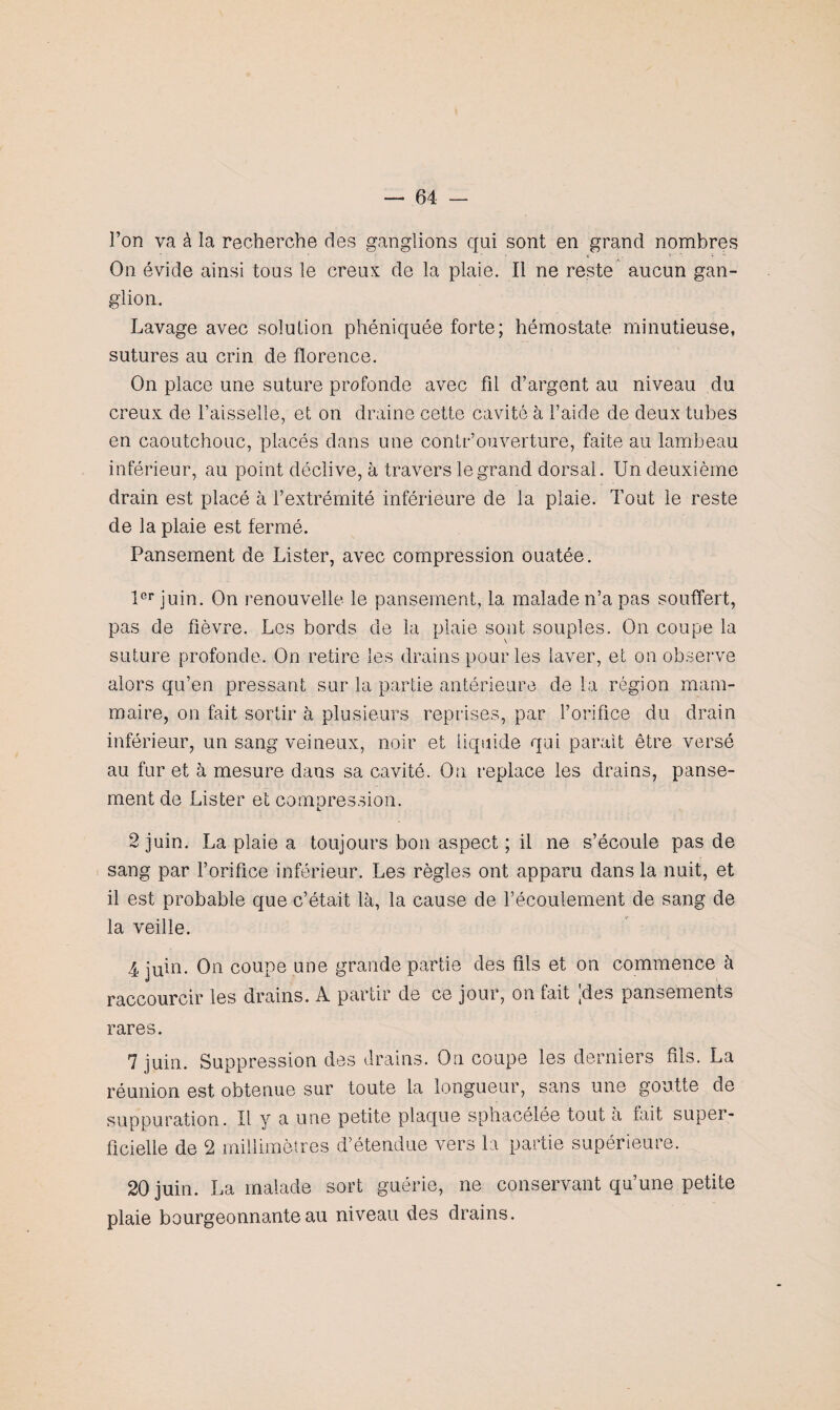 l’on va à la recherche des ganglions qui sont en grand nombres On évide ainsi tous le creux de la plaie. Il ne reste aucun gan¬ glion. Lavage avec solution phéniquée forte; hémostate minutieuse, sutures au crin de florence. On place une suture profonde avec fil d’argent au niveau du creux de l’aisselle, et on draine cette cavité à l’aide de deux tubes en caoutchouc, placés dans une contr’ouverture, faite au lambeau inférieur, au point déclive, à travers le grand dorsal. Un deuxième drain est placé à l’extrémité inférieure de la plaie. Tout le reste de la plaie est fermé. Pansement de Lister, avec compression ouatée. 1er juin. On renouvelle le pansement, la malade n’a pas souffert, pas de fièvre. Les bords de la plaie sont souples. On coupe la suture profonde. On retire les drains pour les laver, et on observe alors qu’en pressant sur la partie antérieure de la région mam¬ maire, on fait sortir à plusieurs reprises, par l’orifice du drain inférieur, un sang veineux, noir et liquide qui parait être versé au fur et à mesure dans sa cavité. On replace les drains, panse¬ ment de Lister et comoression. 2 juin. La plaie a toujours bon aspect ; il ne s’écoule pas de sang par l’orifice inférieur. Les règles ont apparu dans la nuit, et il est probable que c’était là, la cause de l’écoulement de sang de la veille. 4 juin. On coupe une grande partie des fils et on commence à raccourcir les drains. A partir de ce jour, on fait |des pansements rares. 7 juin. Suppression des drains. On coupe les derniers fils. La réunion est obtenue sur toute la longueur, sans une goutte de suppuration. Il y a une petite plaque sphacélee tout a fait super¬ ficielle de 2 millimètres d’étendue vers la partie supérieure. 20 juin. La malade sort guérie, ne conservant qu’une petite plaie bourgeonnante au niveau des drains.