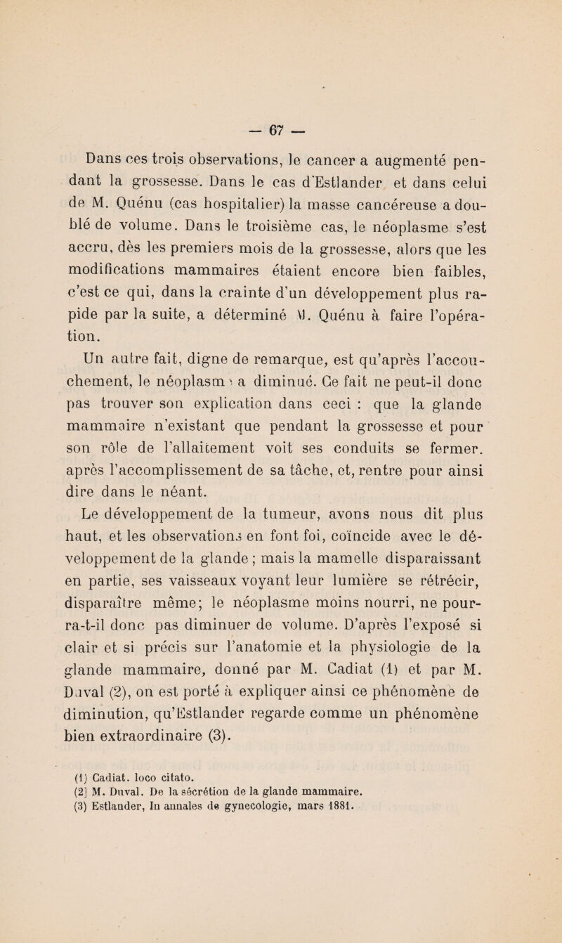 Dans ces trois observations, le cancer a augmenté pen¬ dant la grossesse. Dans le cas d'Estlander et dans celui de M. Quénu (cas hospitalier) la masse cancéreuse a dou¬ blé de volume. Dans le troisième cas, le néoplasme s’est accru, dès les premiers mois de la grossesse, alors que les modifications mammaires étaient encore bien faibles, c’est ce qui, dans la crainte d’un développement plus ra¬ pide par la suite, a déterminé VI. Quénu à faire l’opéra¬ tion. Un autre fait, digne de remarque, est qu’après l'accou¬ chement, le néoplasme a diminué. Ce fait ne peut-il donc pas trouver son explication dans ceci : que la glande mammaire n’existant que pendant la grossesse et pour son rôle de l’allaicement voit ses conduits se fermer, après l’accomplissement de sa tâche, et, rentre pour ainsi dire dans le néant. Le développement de la tumeur, avons nous dit plus haut, et les observations en font foi, coïncide avec le dé¬ veloppement de 1a. glande ; mais la mamelle disparaissant en partie, ses vaisseaux voyant leur lumière se rétrécir, disparaître même; le néoplasme moins nourri, ne pour¬ ra-t-il donc pas diminuer de volume. D’après l’exposé si clair et si précis sur l’anatomie et la physiologie de la glande mammaire, donné par M. Cadiat (1) et par M. Duval (2), on est porté à expliquer ainsi ce phénomène de diminution, qu’Estlander regarde comme un phénomène bien extraordinaire (3). (1) Cadiat. loco citato. (2) M. Duval. De la sécrétion de la glande mammaire. (3) Estlander, In annales de gynécologie, mars 1881.