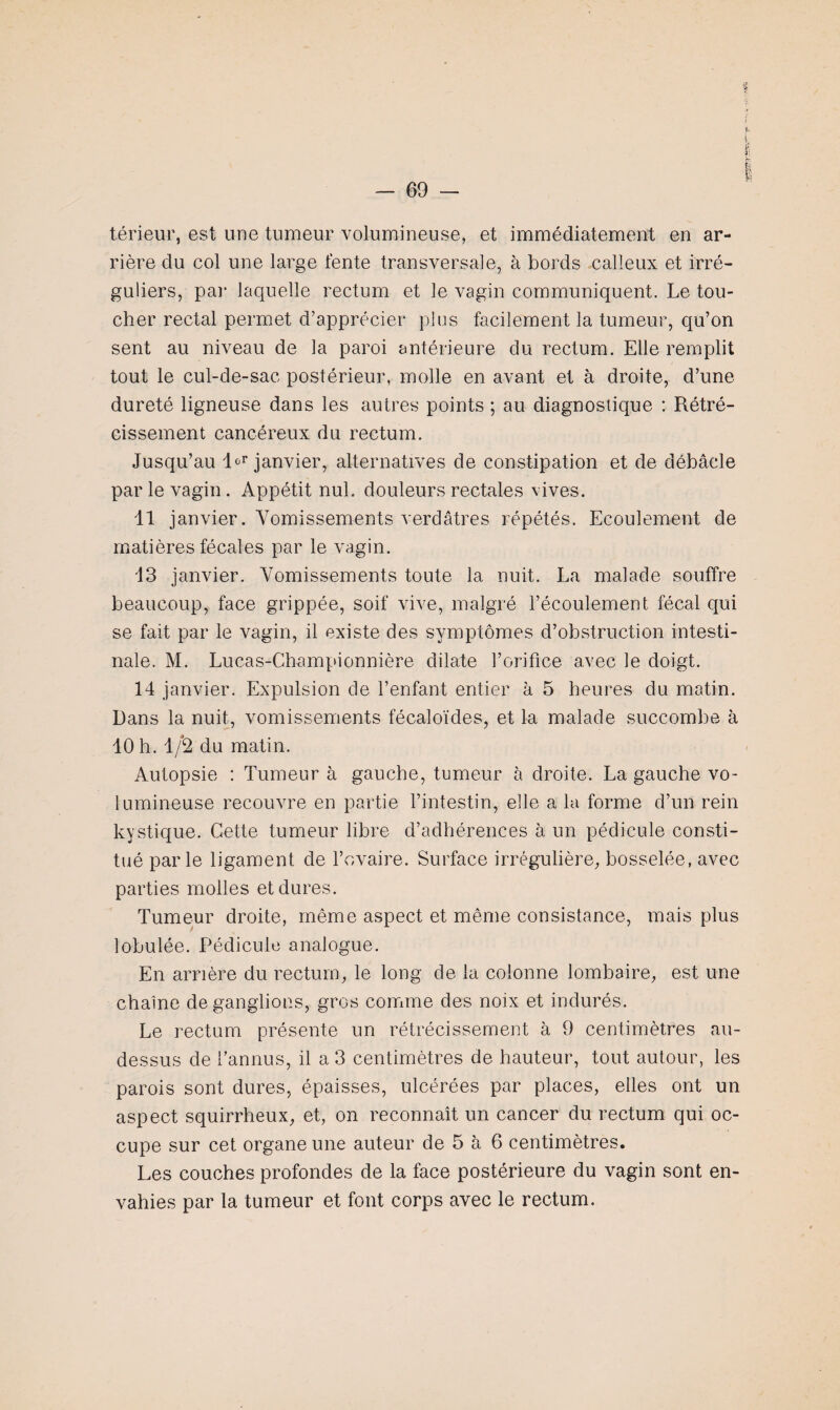 térieur, est une tumeur volumineuse, et immédiatement en ar¬ rière du col une large fente transversale, à bords calleux et irré¬ guliers, par laquelle rectum et le vagin communiquent. Le tou¬ cher rectal permet d’apprécier plus facilement la tumeur, qu’on sent au niveau de la paroi antérieure du rectum. Elle remplit tout le cul-de-sac postérieur, molle en avant et à droite, d’une dureté ligneuse dans les autres points ; au diagnostique : Rétré¬ cissement cancéreux du rectum. Jusqu’au l*r janvier, alternatives de constipation et de débâcle par le vagin. Appétit nul. douleurs rectales vives. 11 janvier. Vomissements verdâtres répétés. Ecoulement de matières fécales par le vagin. 13 janvier. Vomissements toute la nuit. La malade souffre beaucoup, face grippée, soif vive, malgré l’écoulement fécal qui se fait par le vagin, il existe des symptômes d’obstruction intesti¬ nale. M. Lucas-Championnière dilate l’orifice avec le doigt. 14 janvier. Expulsion de l’enfant entier à 5 heures du matin. Dans la nuit, vomissements fécaloïdes, et la malade succombe à 10 h. 1/2 du matin. Autopsie : Tumeur à gauche, tumeur à droite. La gauche vo¬ lumineuse recouvre en partie l’intestin, elle a la forme d’un rein kystique. Cette tumeur libre d’adhérences à un pédicule consti¬ tué parle ligament de l’ovaire. Surface irrégulière, bosselée, avec parties molles et dures. Tumeur droite, même aspect et même consistance, mais plus lobulée. Pédicule analogue. En arrière du rectum, le long de la colonne lombaire, est une chaîne de ganglions, gros comme des noix et indurés. Le rectum présente un rétrécissement à 9 centimètres au- dessus de fannus, il a 3 centimètres de hauteur, tout autour, les parois sont dures, épaisses, ulcérées par places, elles ont un aspect squirrheux, et, on reconnaît un cancer du rectum qui oc¬ cupe sur cet organe une auteur de 5 à 6 centimètres. Les couches profondes de la face postérieure du vagin sont en¬ vahies par la tumeur et font corps avec le rectum.