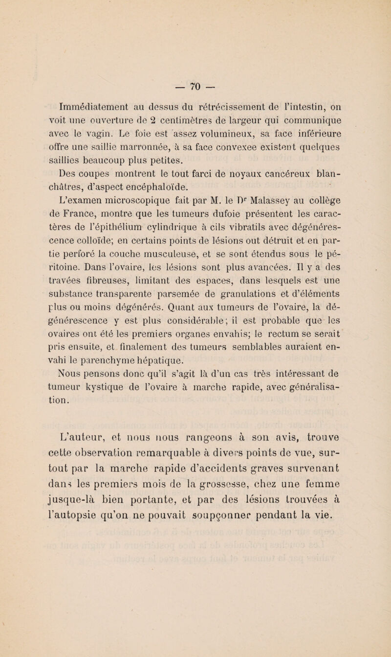 Immédiatement au dessus du rétrécissement de l’intestin, on voit une ouverture de 2 centimètres de largeur qui communique avec le vagin. Le foie est assez volumineux, sa face inférieure offre une saillie marronnée, à sa face convexee existent quelques saillies beaucoup plus petites. Des coupes montrent le tout farci de noyaux cancéreux blan¬ châtres, d’aspect encéphaloïde. L’examen microscopique fait par M. le Dr Malassey au collège de France, montre que les tumeurs dufoie présentent les carac¬ tères de l’épithélium cylindrique à cils vibratils avec dégénéres¬ cence colloïde; en certains points de lésions out détruit et en par¬ tie perforé la couche musculeuse, et se sont étendus sous le pé¬ ritoine. Dans l’ovaire, les lésions sont plus avancées. Il y a des travées fibreuses, limitant des espaces, dans lesquels est une substance transparente parsemée de granulations et d’éléments plus ou moins dégénérés. Quant aux tumeurs de l’ovaire, la dé¬ générescence y est plus considérable; il est probable que les ovaires ont été les premiers organes envahis; le rectum se serait pris ensuite, et finalement des tumeurs semblables auraient en¬ vahi le parenchyme hépatique. Nous pensons donc qu’il s’agit là d’un cas très intéressant de tumeur kystique de l’ovaire à marche rapide, avec généralisa¬ tion. L’auteur, et nous nous rangeons à son avis, trouve cette observation remarquable à divers points de vue, sur¬ tout par la marche rapide d’accidents graves survenant dans les premiers mois de la grossesse, chez une femme jusque-là bien portante, et par des lésions trouvées à l’autopsie qu’on ne pouvait soupçonner pendant la vie.