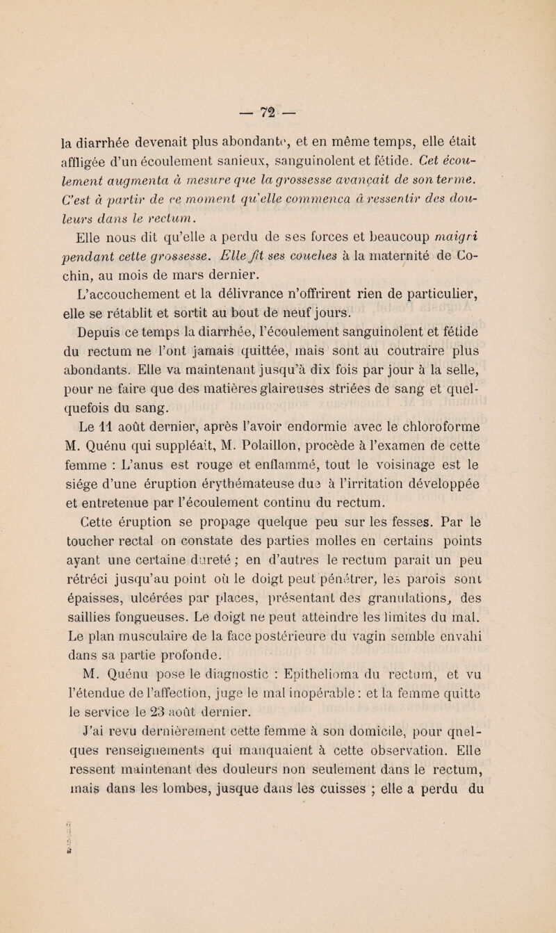 la diarrhée devenait plus abondante, et en même temps, elle était affli gée d’un écoulement sanieux, sanguinolent et fétide. Cet écou¬ lement augmenta à mesure que la grossesse avançait de son terme. C’est à 'partir de ce moment qu'elle commença à ressentir des dou¬ leurs dans le rectum . Elle nous dit qu’elle a perdu de ses forces et beaucoup maigri pendant cette grossesse. Elle fit ses couches à la maternité de Co- chin, au mois de mars dernier. L’accouchement et la délivrance n’offrirent rien de particulier, elle se rétablit et sortit au bout de neuf jours. Depuis ce temps la diarrhée, l’écoulement sanguinolent et fétide du rectum ne l’ont jamais quittée, mais sont au coutraire plus abondants. Elle va maintenant jusqu’à dix fois par jour à la selle, pour ne faire que des matières glaireuses striées de sang et quel¬ quefois du sang. Le 11 août dernier, après l’avoir endormie avec le chloroforme M. Quénu qui suppléait, M. Polaillon, procède à l’examen de cette femme : L’anus est rouge et enflammé, tout le voisinage est le siège d’une éruption érythémateuse due à l’irritation développée et entretenue par l’écoulement continu du rectum. Cette éruption se propage quelque peu sur les fesses. Par le toucher rectal on constate des parties molles en certains points ayant une certaine dureté ; en d’autres le rectum parait un peu rétréci jusqu’au point où le doigt peut pénétrer, les parois sont épaisses, ulcérées par places, présentant des granulations, des saillies fongueuses. Le doigt ne peut atteindre les limites du mal. Le plan musculaire de la face postérieure du vagin semble envahi dans sa partie profonde. M. Quénu pose le diagnostic : Epithelioma du rectum, et vu l’étendue de l’affection, juge le mal inopérable: et la femme quitte le service le 23 août dernier. J’ai revu dernièrement cette femme à son domicile, pour quel¬ ques renseignements qui manquaient à cette observation. Elle ressent maintenant des douleurs non seulement dans le rectum, mais dans les lombes, jusque dans les cuisses ; elle a perdu du