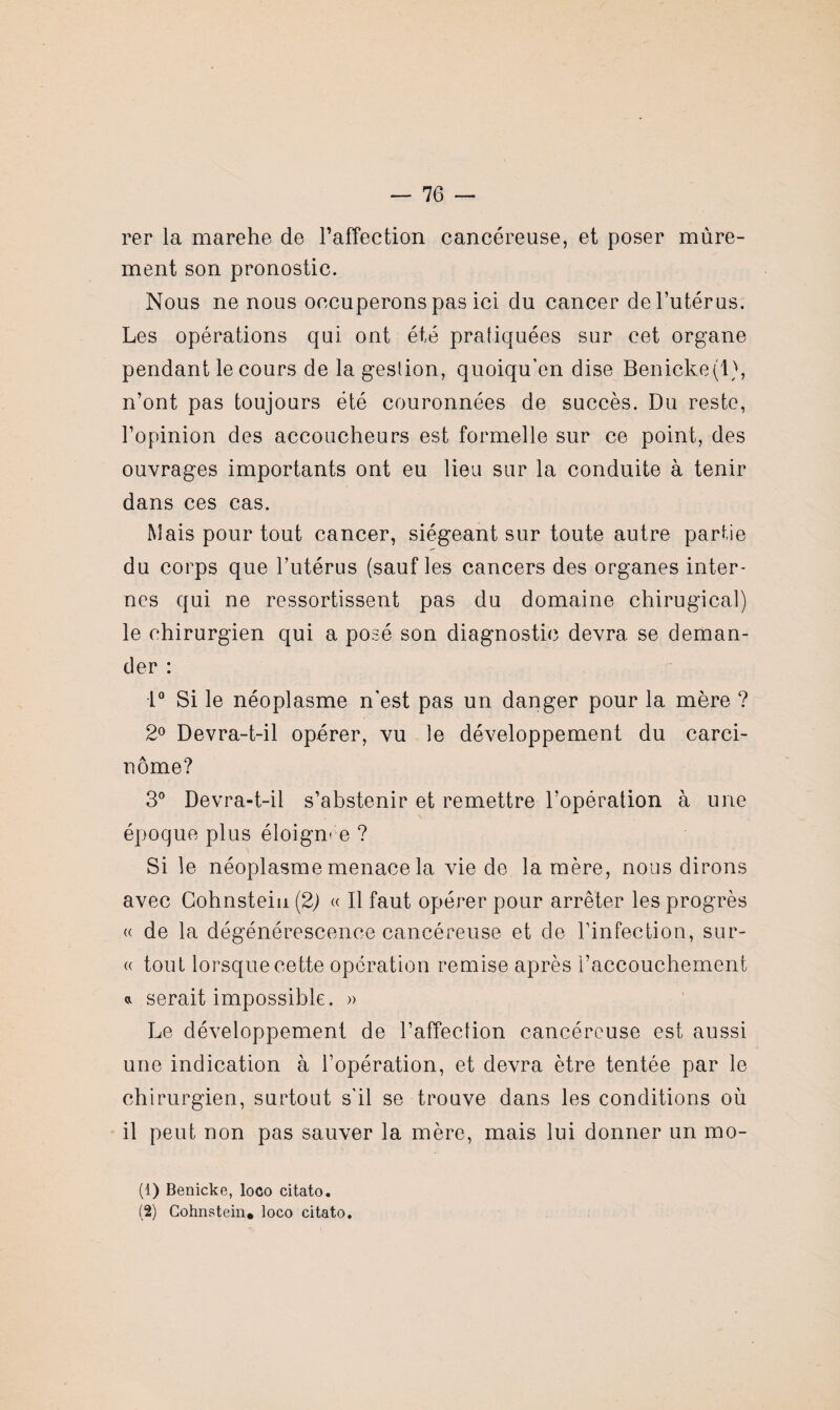 rer la marehe de l'affection cancéreuse, et poser mûre¬ ment son pronostic. Nous ne nous occuperons pas ici du cancer de l’utérus. Les opérations qui ont été pratiquées sur cet organe pendant le cours de la gestion, quoiqu’on dise Benicke(l), n’ont pas toujours été couronnées de succès. Du reste, l’opinion des accoucheurs est formelle sur ce point, des ouvrages importants ont eu lieu sur la conduite à tenir dans ces cas. Mais pour tout cancer, siégeant sur toute antre partie du corps que l’utérus (sauf les cancers des organes inter¬ nes qui ne ressortissent pas du domaine chirugical) le chirurgien qui a posé son diagnostic devra se deman¬ der : 1° Si le néoplasme n'est pas un danger pour la mère ? 2° Devra-t-il opérer, vu le développement du carci¬ nome? 3° Devra-t-il s’abstenir et remettre l’opération à une époque plus éloignée ? Si le néoplasme menace la vie de la mère, nous dirons avec Cohnsteiu (2) « Il faut opérer pour arrêter les progrès « de la dégénérescence cancéreuse et de l’infection, sur- « tout lorsque cette opération remise après l’accouchement a serait impossible. » Le développement de l’affection cancéreuse est aussi une indication à l’opération, et devra être tentée par le chirurgien, surtout s'il se trouve dans les conditions où il peut non pas sauver la mère, mais lui donner un mo- (1) Benicke, loco citato. (2) Cohnstein* loco citato.