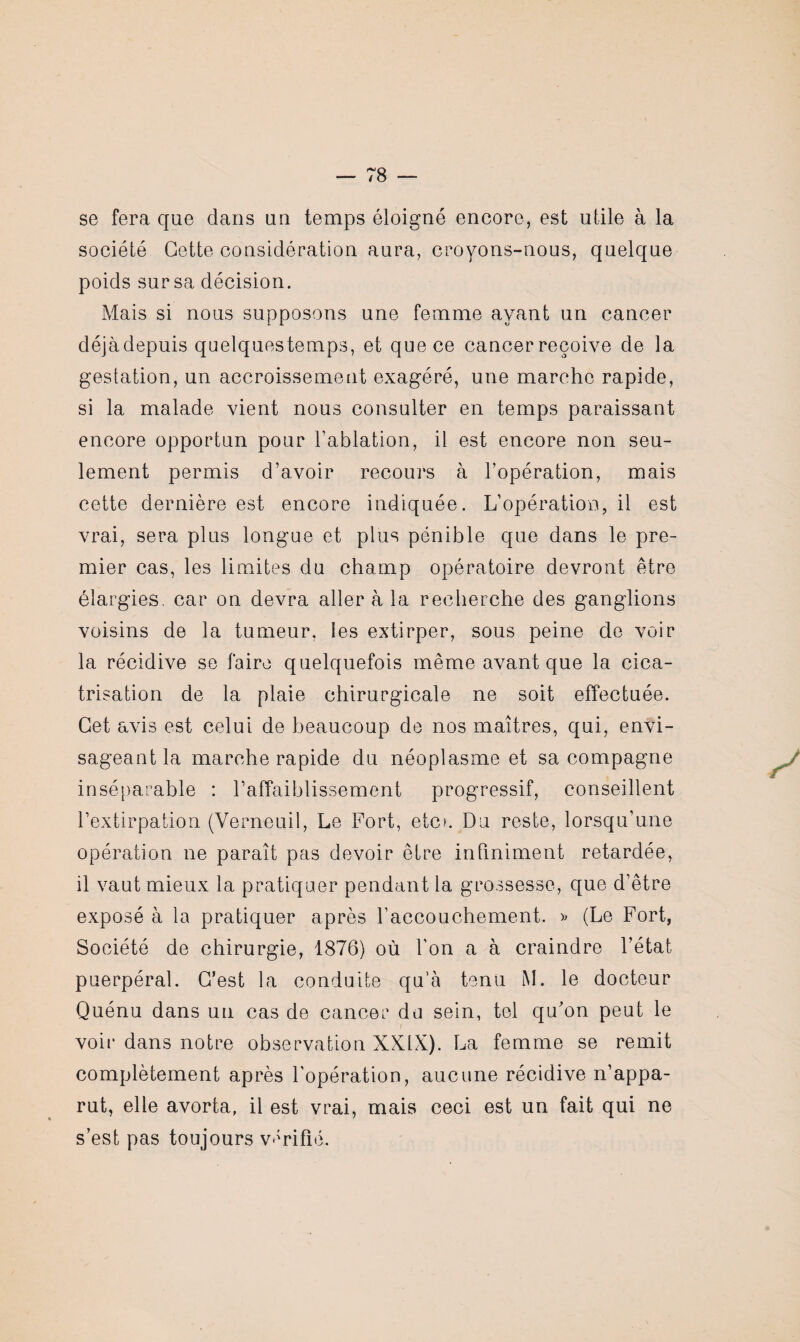 se fera que dans un temps éloigné encore, est utile à la société Cette considération aura, croyons-nous, quelque poids sur sa décision. Mais si nous supposons une femme ayant un cancer déjàdepuis quelquestemps, et que ce cancer reçoive de la gestation, un accroissement exagéré, une marche rapide, si la malade vient nous consulter en temps paraissant encore opportun pour l’ablation, il est encore non seu¬ lement permis d’avoir recours à l’opération, mais cette dernière est encore indiquée. L’opération, il est vrai, sera plus longue et plus pénible que dans le pre¬ mier cas, les limites du champ opératoire devront être élargies, car on devra aller à la recherche des ganglions voisins de la tumeur, les extirper, sous peine de voir la récidive se faire quelquefois même avant que la cica¬ trisation de la plaie chirurgicale ne soit effectuée. Cet avis est celui de beaucoup de nos maîtres, qui, envi¬ sageant la marche rapide du néoplasme et sa compagne inséparable : l’affaiblissement progressif, conseillent l’extirpation (Verneuil, Le Fort, etc». Du reste, lorsqu’une opération ne paraît pas devoir être infiniment retardée, il vaut mieux la pratiquer pendant la grossesse, que d’être exposé à la pratiquer après l’accouchement. » (Le Fort, Société de chirurgie, 1876) où l’on a à craindre l’état puerpéral. C’est la conduite qu’à tenu M. le docteur Quénu dans un cas de cancer du sein, tel qu'on peut le voir dans notre observation XXIX). La femme se remit complètement après l’opération, aucune récidive n’appa¬ rut, elle avorta, il est vrai, mais ceci est un fait qui ne s’est pas toujours vérifié.