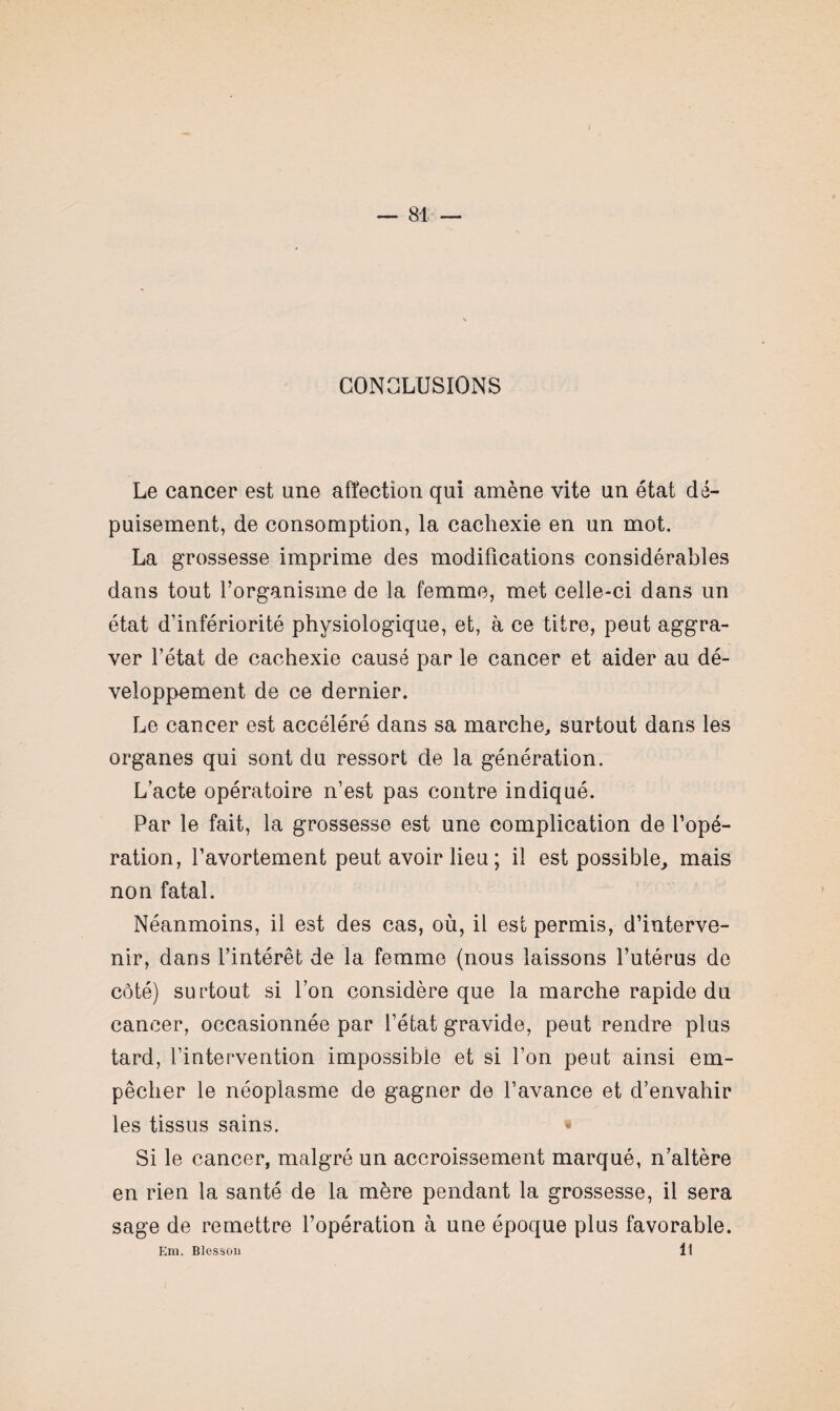 CONCLUSIONS Le cancer est une affection qui amène vite un état dé¬ puisement, de consomption, la cachexie en un mot. La grossesse imprime des modifications considérables dans tout forganisme de la femme, met celle-ci dans un état d’infériorité physiologique, et, à ce titre, peut aggra¬ ver l’état de cachexie causé par le cancer et aider au dé¬ veloppement de ce dernier. Le cancer est accéléré dans sa marche, surtout dans les organes qui sont du ressort de la génération. L’acte opératoire n’est pas contre indiqué. Par le fait, la grossesse est une complication de l’opé¬ ration, l’avortement peut avoir lieu ; il est possible, mais non fatal. Néanmoins, il est des cas, où, il est permis, d’interve¬ nir, dans l’intérêt de la femme (nous laissons l’utérus de côté) surtout si l’on considère que la marche rapide du cancer, occasionnée par l’état gravide, peut rendre plus tard, l’intervention impossible et si l’on peut ainsi em¬ pêcher le néoplasme de gagner de l’avance et d’envahir les tissus sains. Si le cancer, malgré un accroissement marqué, n’altère en rien la santé de la mère pendant la grossesse, il sera sage de remettre l’opération à une époque plus favorable. Em. Blessou 11