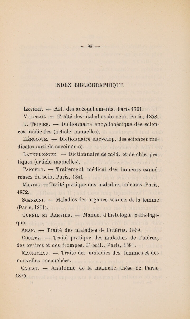 INDEX BIBLIOGRAPHIQUE Levret. — Art. des accouchements, Paris 1761. Velpeau. — Traité des maladies du sein, Paris, 1858. L. Tripier. — Dictionnaire encyclopédique des scien¬ ces médicales (article mamelles). Hénocque. — Dictionnaire encyclop. des sciences mé¬ dicales (article carcinome). Lannelongue. — Dictionnaire de méd. et de chir. pra¬ tiques (article mamelles'. Tanchon. — Traitement médical des tumeurs cancé¬ reuses du sein, Paris, 1841. Mayer. — Traité pratique des maladies utérines Paris, 1872. Scanzoni. — Maladies des organes sexuels de la femme (Paris, 1851). Cornil et Ranvier. — Manuel d’histologie pathologi- que. Aran. — Traité des maladies de l’utérus, 1869. Courty. — Traité pratique des maladies de Putérus, des ovaires et des trompes, 3e édit., Paris, 1881. Mauriceau. — Traité des maladies des femmes et des nouvelles accouchées. Gadiat. — Anatomie de la mamelle, thèse de Paris,