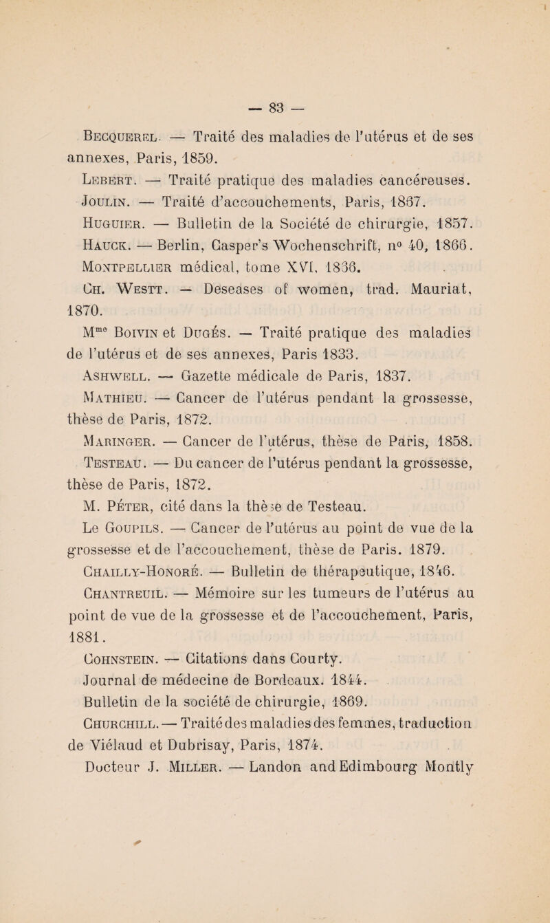 Becquerel. — Traité des maladies de Y utérus et de ses annexes, Paris, 1859. Lebert. — Traité pratique des maladies cancéreuses. Joulin. — Traité d’accouchements, Paris, 1867. Huguier. — Bulletin de la Société de chirurgie, 1857. Hauck. — Berlin, Gasper’s Wochenschrift, n° 40, 1866. Montpellier médical, tome XVI, 1866. Ch. Westt. — Deseases of women, trad. Mauriat, 1870. Mmo Boivin et Ditgés. — Traité pratique des maladies de l’utérus et de ses annexes, Paris 1833. Ashwell. — Gazette médicale de Paris, 1837. Mathieu. — Cancer de l’utérus pendant la grossesse, thèse de Paris, 1872. Maringer. — Cancer de l’utérus, thèse de Paris, 1858. Testeau. — Du cancer de l’utérus pendant la grossesse, thèse de Paris, 1872. M. Péter, cité dans la thèse de Testeau. Le Goupils. — Cancer de l’utérus au point de vue de la grossesse et de l’accouchement, thèse de Paris. 1879. Chailly-Honqré. — Bulletin de thérapeutique, 18'*6. Chantreuil. — Mémoire sur les tumeurs de l’utérus au point de vue de la grossesse et de l’accouchement, Paris, 1881. Cohnstein. — Citations dans Courty. Journal de médecine de Bordeaux. 1844. Bulletin de la société de chirurgie, 1869. Churchill.—• Traité des maladies des femmes, traduction de Yiélaud et Dubrisay, Paris, 1874. Docteur J. Miller. —Landon and Edimbourg Mo ntl y