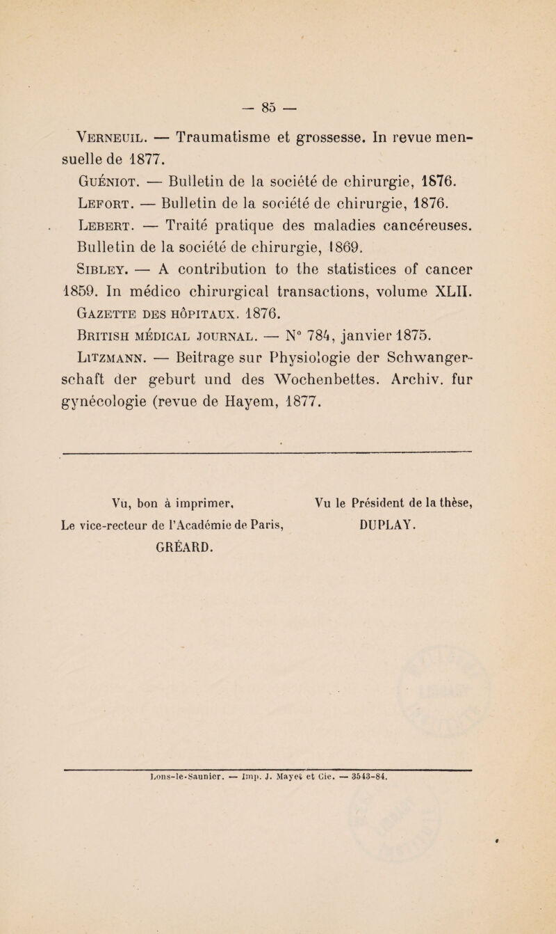 Verneuil. — Traumatisme et grossesse. In revue men¬ suelle de 1877. Guéniot. — Bulletin de la société de chirurgie, 1876. Lefort. — Bulletin de la société de chirurgie, 1876. Lebert. — Traité pratique des maladies cancéreuses. Bulletin de la société de chirurgie, 1869. Sibley. — A contribution to the statistices of cancer 1859. In médico chirurgical transactions, volume XLII. Gazette des hôpitaux. 1876. British médical journal. — N° 784, janvier 1875. Litzmann. — Beitrage sur Physiologie der Schwanger- schaft der geburt und des Wochenbettes. Archiv. fur gynécologie (revue de Hayem, 1877. Vu, bon à imprimer, Le vice-recteur de l’Académie de Paris, GRÉARD. Vu le Président de la thèse, DUPLAY. Lons-le-Saunicr. — lmp. J. Mayet et Cie. 3543-84.