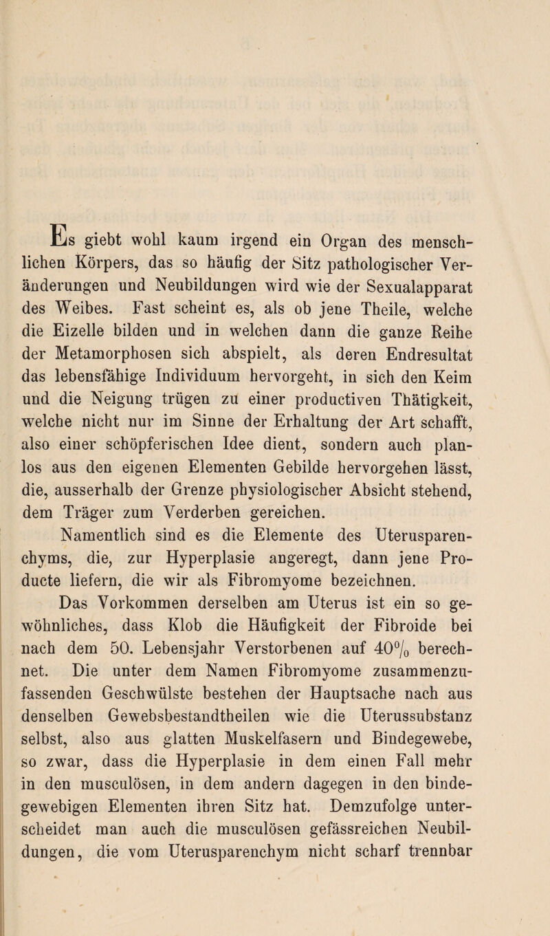 Hjs giebt wohl kaum irgend ein Organ des mensch¬ lichen Körpers, das so häufig der Sitz pathologischer Ver¬ änderungen und Neubildungen wird wie der Sexualapparat des Weibes. Fast scheint es, als ob jene Theile, welche die Eizelle bilden und in welchen dann die ganze Reihe der Metamorphosen sich abspielt, als deren Endresultat das lebensfähige Individuum hervorgeht, in sich den Keim und die Neigung trügen zu einer productiven Thätigkeit, welche nicht nur im Sinne der Erhaltung der Art schafft, also einer schöpferischen Idee dient, sondern auch plan¬ los aus den eigenen Elementen Gebilde hervorgehen lässt, die, ausserhalb der Grenze physiologischer Absicht stehend, dem Träger zum Verderben gereichen. Namentlich sind es die Elemente des Uterusparen¬ chyms, die, zur Hyperplasie angeregt, dann jene Pro- ducte liefern, die wir als Fibromyome bezeichnen. Das Vorkommen derselben am Uterus ist ein so ge¬ wöhnliches, dass Klob die Häufigkeit der Fibroide bei nach dem 50. Lebensjahr Verstorbenen auf 40% berech¬ net. Die unter dem Namen Fibromyome zusammenzu¬ fassenden Geschwülste bestehen der Hauptsache nach aus denselben Gewebsbestandtheilen wie die Uterussubstanz selbst, also aus glatten Muskelfasern und Bindegewebe, so zwar, dass die Hyperplasie in dem einen Fall mehr in den musculösen, in dem andern dagegen in den binde¬ gewebigen Elementen ihren Sitz hat. Demzufolge unter¬ scheidet man auch die musculösen gefässreieben Neubil¬ dungen, die vom Uterusparenchym nicht scharf trennbar