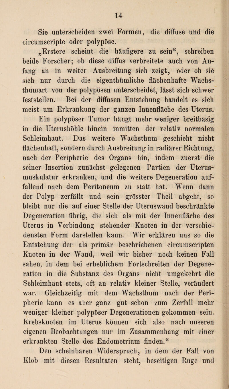 Sie unterscheiden zwei Formen, die diffuse und die circumscripte oder polypöse. „Erstere scheint die häufigere zu sein“, schreiben beide Forscher; ob diese diffus verbreitete auch von An¬ fang an in weiter Ausbreitung sich zeigt, oder ob sie sich nur durch die eigenthümliche flächenhafte Wachs¬ thumart von der polypösen unterscheidet, lässt sich schwer feststellen. Bei der diffusen Entstehung handelt es sich meist um Erkrankung der ganzen Innenfläche des Uterus. Ein polypöser Tumor hängt mehr weniger breitbasig in die Uterushöhle hinein inmitten der relativ normalen Schleimhaut. Das weitere Wachsthum geschieht nicht flächenhaft, sondern durch Ausbreitung in radiärer Richtung, nach der Peripherie des Organs hin, indem zuerst die seiner Insertion zunächst gelegenen Partien der Uterus¬ muskulatur erkranken, und die weitere Degeneration auf¬ fallend nach dem Peritoneum zu statt hat. Wenn dann der Polyp zerfällt und sein grösster Theil abgeht, so bleibt nur die auf einer Stelle der Uteruswand beschränkte Degeneration übrig, die sich als mit der Innenfläche des Uterus in Verbindung stehender Knoten in der verschie¬ densten Form darstellen kann. Wir erklären uns so die Entstehung der als primär beschriebenen circumscripten Knoten in der Wand, weil wir bisher noch keinen Fall sahen, in dem bei erheblichem Fortschreiten der Degene¬ ration in die Substanz des Organs nicht umgekehrt die Schleimhaut stets, oft an relativ kleiner Stelle, verändert war. Gleichzeitig mit dem Wachsthum nach der Peri¬ pherie kann es aber ganz gut schon zum Zerfall mehr weniger kleiner polypöser Degenerationen gekommen sein. Krebsknoten im Uterus können sich also nach unseren eigenen Beobachtungen nur im Zusammenhang mit einer erkrankten Stelle des Endometrium finden.“ Den scheinbaren Widerspruch, in dem der Fall von Klob mit diesen Resultaten steht, beseitigen Rüge und