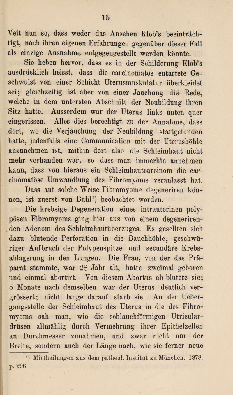 Veit nun so, dass weder das Ansehen Klob’s beeinträch¬ tigt, noch ihren eigenen Erfahrungen gegenüber dieser Fall als einzige Ausnahme entgegengestellt werden könnte. Sie heben hervor, dass es in der Schilderung Klob’s ausdrücklich heisst, dass die carcinomatös entartete Ge¬ schwulst von einer Schicht Uterusmuskulatur überkleidet sei; gleichzeitig ist aber von einer Jauchung die Rede, welche in dem untersten Abschnitt der Neubildung ihren Sitz hatte. Ausserdem war der Uterus links unten quer eingerissen. Alles dies berechtigt zu der Annahme, dass dort, wo die Verjauchung der Neubildung stattgefunden hatte, jedenfalls eine Communication mit der Uterushöhle anzunehmen ist, mithin dort also die Schleimhaut nicht mehr vorhanden war, so dass man immerhin annehmen kann, dass von hieraus ein Schleimhautcarcinom die car- cinomatöse Umwandlung des Fibromyoms veranlasst hat. Dass auf solche Weise Fibromyome degeneriren kön¬ nen, ist zuerst von Buhl1) beobachtet worden. Die krebsige Degeneration eines intrauterinen poly¬ pösen Fibromyoms ging hier aus von einem degeneriren- den Adenom des Schleimhautüberzuges. Es gesellten sich dazu blutende Perforation in die Bauchhöhle, geschwü- riger Aufbruch der Polypenspitze und secundäre Krebs¬ ablagerung in den Lungen. Die Frau, von der das Prä¬ parat stammte, war 28 Jahr alt, hatte zweimal geboren und einmal abortirt. Von diesem Abortus ab blutete sie; 5 Monate nach demselben war der Uterus deutlich ver- grössert; nicht lange darauf starb sie. An der Ueber- gangsstelle der Schleimhaut des Uterus in die des Fibro¬ myoms sah man, wie die schlauchförmigen Utricular- drüsen allmählig durch Vermehrung ihrer Epithelzellen an Durchmesser Zunahmen, und zwar nicht nur der Breite, sondern auch der Länge nach, wie sie ferner neue J) Mittheilungen aus dem patheol. Institut zu München. 1878. p. 296.