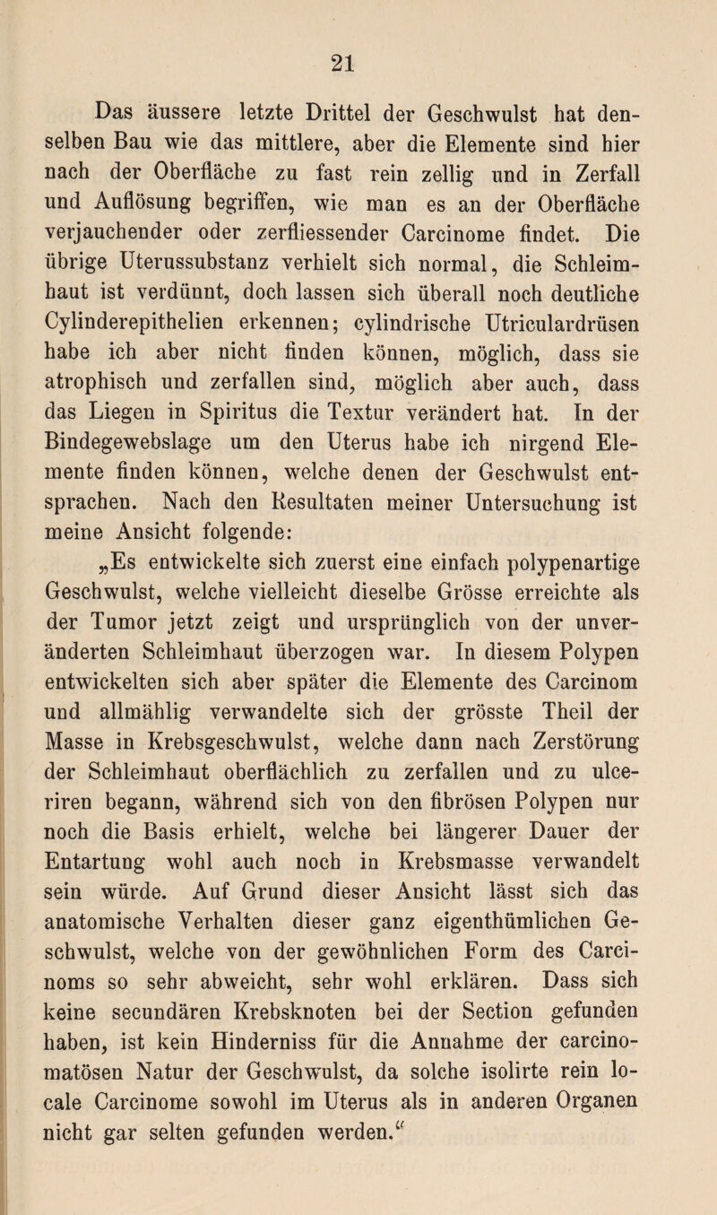 Das äussere letzte Drittel der Geschwulst hat den¬ selben Bau wie das mittlere, aber die Elemente sind hier nach der Oberfläche zu fast rein zellig und in Zerfall und Auflösung begriffen, wie man es an der Oberfläche verjauchender oder zerfliessender Carcinome findet. Die übrige Uterussubstanz verhielt sich normal, die Schleim¬ haut ist verdünnt, doch lassen sich überall noch deutliche Cylinderepithelien erkennen; cylindrische Utriculardrüsen habe ich aber nicht linden können, möglich, dass sie atrophisch und zerfallen sind, möglich aber auch, dass das Liegen in Spiritus die Textur verändert hat. In der Bindegewebslage um den Uterus habe ich nirgend Ele¬ mente finden können, welche denen der Geschwulst ent¬ sprachen. Nach den Resultaten meiner Untersuchung ist meine Ansicht folgende: „Es entwickelte sich zuerst eine einfach polypenartige Geschwulst, welche vielleicht dieselbe Grösse erreichte als der Tumor jetzt zeigt und ursprünglich von der unver¬ änderten Schleimhaut überzogen war. In diesem Polypen entwickelten sich aber später die Elemente des Carcinom und allmählig verwandelte sich der grösste Theil der Masse in Krebsgeschwulst, welche dann nach Zerstörung der Schleimhaut oberflächlich zu zerfallen und zu ulce- riren begann, während sich von den fibrösen Polypen nur noch die Basis erhielt, welche bei längerer Dauer der Entartung wohl auch noch in Krebsmasse verwandelt sein würde. Auf Grund dieser Ansicht lässt sich das anatomische Verhalten dieser ganz eigenthümlichen Ge¬ schwulst, welche von der gewöhnlichen Form des Carci- noms so sehr abweicht, sehr wohl erklären. Dass sich keine secundären Krebsknoten bei der Section gefunden haben, ist kein Hinderniss für die Annahme der carcino- matösen Natur der Geschwulst, da solche isolirte rein lo¬ cale Carcinome sowohl im Uterus als in anderen Organen nicht gar selten gefunden werden/'