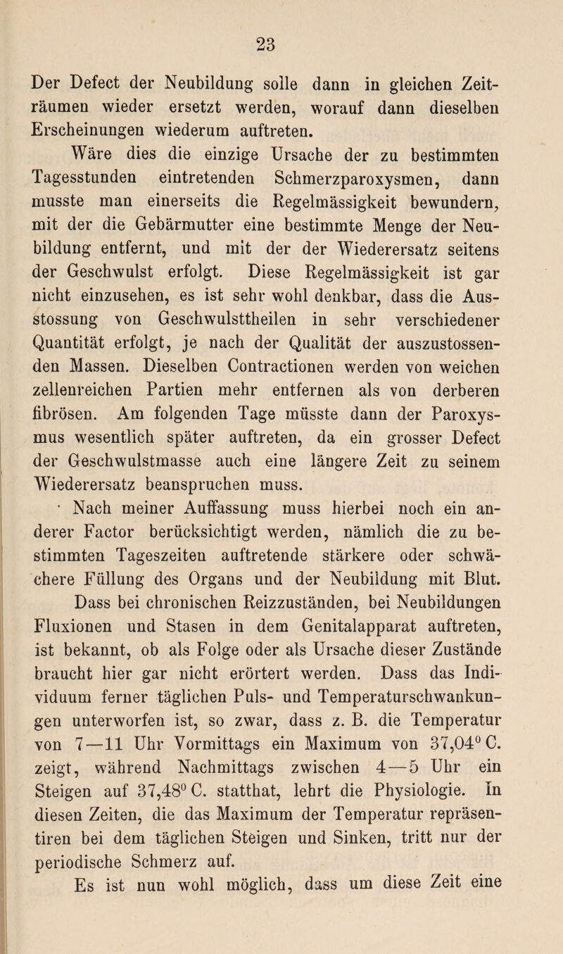 Der Defect der Neubildung solle dann in gleichen Zeit¬ räumen wieder ersetzt werden, worauf dann dieselben Erscheinungen wiederum auftreten. Wäre dies die einzige Ursache der zu bestimmten Tagesstunden eintretenden Schmerzparoxysmen, dann musste man einerseits die Regelmässigkeit bewundern, mit der die Gebärmutter eine bestimmte Menge der Neu¬ bildung entfernt, und mit der der Wiederersatz seitens der Geschwulst erfolgt. Diese Regelmässigkeit ist gar nicht einzusehen, es ist sehr wohl denkbar, dass die Aus- stossung von Geschwulsttheilen in sehr verschiedener Quantität erfolgt, je nach der Qualität der auszustossen- den Massen. Dieselben Contractionen werden von weichen zellenreichen Partien mehr entfernen als von derberen fibrösen. Am folgenden Tage müsste dann der Paroxys- mus wesentlich später auftreten, da ein grosser Defect der Geschwulstmasse auch eine längere Zeit zu seinem Wiederersatz beanspruchen muss. • Nach meiner Auffassung muss hierbei noch ein an¬ derer Factor berücksichtigt werden, nämlich die zu be¬ stimmten Tageszeiten auftretende stärkere oder schwä¬ chere Füllung des Organs und der Neubildung mit Blut. Dass bei chronischen Reizzuständen, bei Neubildungen Fluxionen und Stasen in dem Genitalapparat auftreten, ist bekannt, ob als Folge oder als Ursache dieser Zustände braucht hier gar nicht erörtert werden. Dass das Indi¬ viduum ferner täglichen Puls- und Temperaturschwankun¬ gen unterworfen ist, so zwar, dass z. B. die Temperatur von 7—11 Uhr Vormittags ein Maximum von 37,04° C. zeigt, während Nachmittags zwischen 4 — 5 Uhr ein Steigen auf 37,48° C. statthat, lehrt die Physiologie. In diesen Zeiten, die das Maximum der Temperatur repräsen- tiren bei dem täglichen Steigen und Sinken, tritt nur der periodische Schmerz auf. Es ist nun wohl möglich, dass um diese Zeit eine