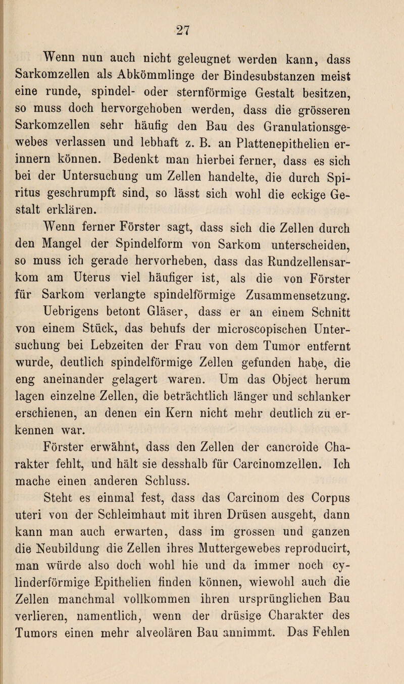 Wenn nun auch nicht geleugnet werden kann, dass Sarkomzellen als Abkömmlinge der Bindesubstanzen meist eine runde, spindel- oder sternförmige Gestalt besitzen, so muss doch hervorgehoben werden, dass die grösseren Sarkomzellen sehr häutig den Bau des Granulationsge¬ webes verlassen und lebhaft z. B. an Plattenepithelien er¬ innern können. Bedenkt man hierbei ferner, dass es sich bei der Untersuchung um Zellen handelte, die durch Spi¬ ritus geschrumpft sind, so lässt sich wohl die eckige Ge¬ stalt erklären. Wenn ferner Förster sagt, dass sich die Zellen durch den Mangel der Spindelform von Sarkom unterscheiden, so muss ich gerade hervorheben, dass das Rundzellensar¬ kom am Uterus viel häufiger ist, als die von Förster für Sarkom verlangte spindelförmige Zusammensetzung. Uebrigens betont Gläser, dass er an einem Schnitt von einem Stück, das behufs der microscopischen Unter¬ suchung bei Lebzeiten der Frau von dem Tumor entfernt wurde, deutlich spindelförmige Zellen gefunden habe, die eng aneinander gelagert waren. Um das Object herum lagen einzelne Zellen, die beträchtlich länger und schlanker erschienen, an denen ein Kern nicht mehr deutlich zu er¬ kennen war. Förster erwähnt, dass den Zellen der cancroide Cha¬ rakter fehlt, und hält sie desshalb für Carcinomzeilen. Ich mache einen anderen Schluss. Steht es einmal fest, dass das Carcinom des Corpus uteri von der Schleimhaut mit ihren Drüsen ausgeht, dann kann man auch erwarten, dass im grossen und ganzen die Neubildung die Zellen ihres Muttergewebes reproducirt, man würde also doch wohl hie und da immer noch cy- linderförmige Epithelien finden können, wiewohl auch die Zellen manchmal vollkommen ihren ursprünglichen Bau verlieren, namentlich, wenn der drüsige Charakter des Tumors einen mehr alveolären Bau annimmt. Das Fehlen