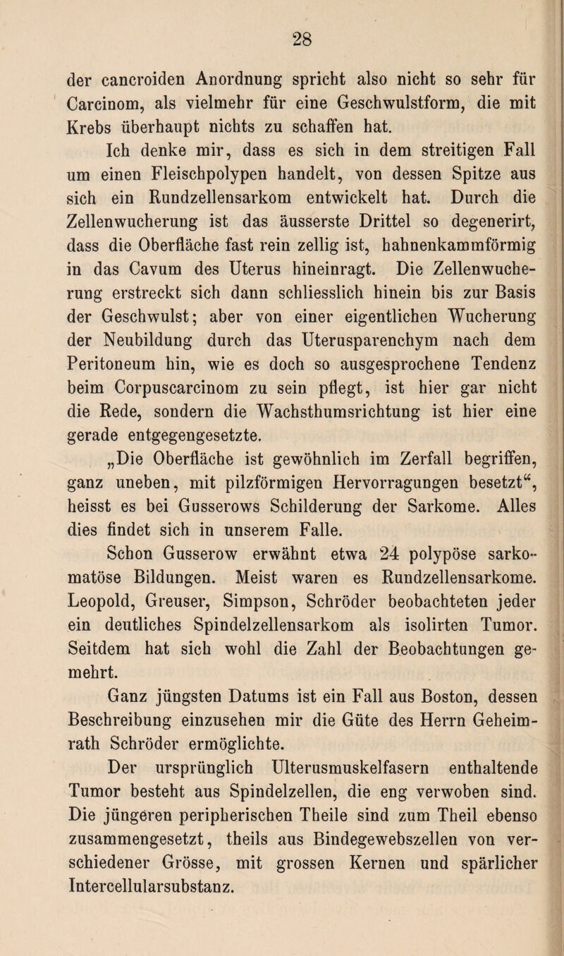 der cancroiden Anordnung spricht also nicht so sehr für Carcinom, als vielmehr für eine Geschwulstform, die mit Krebs überhaupt nichts zu schaffen hat. Ich denke mir, dass es sich in dem streitigen Fall um einen Fleischpolypen handelt, von dessen Spitze aus sich ein Rundzellensarkom entwickelt hat. Durch die Zellenwucherung ist das äusserste Drittel so degenerirt, dass die Oberfläche fast rein zellig ist, hahnenkammförmig in das Cavum des Uterus hineinragt. Die Zellenwuche¬ rung erstreckt sich dann schliesslich hinein bis zur Basis der Geschwulst; aber von einer eigentlichen Wucherung der Neubildung durch das Uterusparenchym nach dem Peritoneum hin, wie es doch so ausgesprochene Tendenz beim Corpuscarcinom zu sein pflegt, ist hier gar nicht die Rede, sondern die Wachsthumsrichtung ist hier eine gerade entgegengesetzte. „Die Oberfläche ist gewöhnlich im Zerfall begriffen, ganz uneben, mit pilzförmigen Hervorragungen besetzt“, heisst es bei Gusserows Schilderung der Sarkome. Alles dies findet sich in unserem Falle. Schon Gusserow erwähnt etwa 24 polypöse sarko- matöse Bildungen. Meist waren es Rundzellensarkome. Leopold, Greuser, Simpson, Schröder beobachteten jeder ein deutliches Spindelzellensarkom als isolirten Tumor. Seitdem hat sich wohl die Zahl der Beobachtungen ge¬ mehrt. Ganz jüngsten Datums ist ein Fall aus Boston, dessen Beschreibung einzusehen mir die Güte des Herrn Geheim¬ rath Schröder ermöglichte. Der ursprünglich Ulterusmuskelfasern enthaltende Tumor besteht aus Spindelzellen, die eng verwoben sind. Die jüngeren peripherischen Theile sind zum Theil ebenso zusammengesetzt, theils aus Bindegewebszellen von ver¬ schiedener Grösse, mit grossen Kernen und spärlicher Intercellularsubstanz.