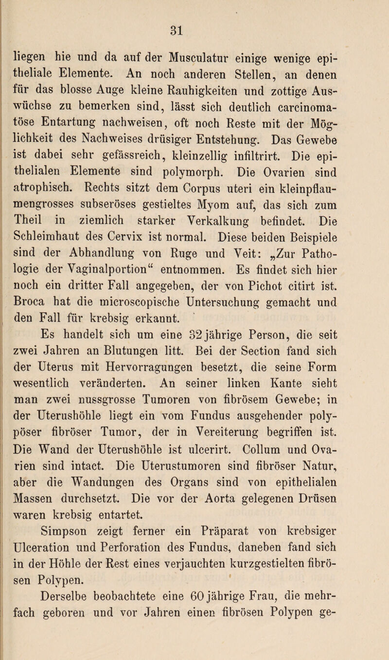 liegen hie und da auf der Musculatur einige wenige epi¬ theliale Elemente. An noch anderen Stellen, an denen für das blosse Auge kleine Rauhigkeiten und zottige Aus¬ wüchse zu bemerken sind, lässt sich deutlich carcinoma- töse Entartung nachweisen, oft noch Reste mit der Mög¬ lichkeit des Nachweises drüsiger Entstehung. Das Gewebe ist dabei sehr gefässreich, kleinzellig infiltrirt. Die epi¬ thelialen Elemente sind polymorph. Die Ovarien sind atrophisch. Rechts sitzt dem Corpus uteri ein kleinpflau¬ mengrosses subseröses gestieltes Myom auf, das sich zum Theil in ziemlich starker Verkalkung befindet. Die Schleimhaut des Cervix ist normal. Diese beiden Beispiele sind der Abhandlung von Rüge und Veit: „Zur Patho¬ logie der Vaginalportion“ entnommen. Es findet sich hier noch ein dritter Fall angegeben, der von Pichot citirt ist. Broca hat die microscopische Untersuchung gemacht und den Fall für krebsig erkannt. Es handelt sich um eine 32jährige Person, die seit zwei Jahren an Blutungen litt. Bei der Section fand sich der Uterus mit Hervorragungen besetzt, die seine Form wesentlich veränderten. An seiner linken Kante sieht man zwei nussgrosse Tumoren von fibrösem Gewebe; in der Uterushöhle liegt ein vom Fundus ausgehender poly¬ pöser fibröser Tumor, der in Vereiterung begriffen ist. Die Wand der Uterushöhle ist ulcerirt. Collum und Ova¬ rien sind intact. Die Uterustumoren sind fibröser Natur, aber die Wandungen des Organs sind von epithelialen Massen durchsetzt. Die vor der Aorta gelegenen Drüsen waren krebsig entartet. Simpson zeigt ferner ein Präparat von krebsiger Ulceration und Perforation des Fundus, daneben fand sich in der Höhle der Rest eines verjauchten kurzgestielten fibrö¬ sen Polypen. Derselbe beobachtete eine 60 jährige Frau, die mehr¬ fach geboren und vor Jahren einen fibrösen Polypen ge-