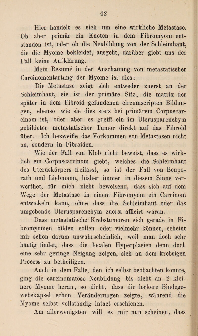 Hier handelt es sich um eine wirkliche Metastase. Ob aber primär ein Knoten in dem Fibromyom ent¬ standen ist, oder ob die Neubildung von der Schleimhaut, die die Myome bekleidet, ausgeht, darüber giebt uns der Fall keine Aufklärung. Mein Resume in der Anschauung von metastatischer Carcinomentartung der Myome ist dies: Die Metastase zeigt sich entweder zuerst an der Schleimhaut, sie ist der primäre Sitz, die matrix der später in dem Fibroid gefundenen circumscripten Bildun¬ gen, ebenso wie sie dies stets bei primärem Oorpuscar- cinom ist, oder aber es greift ein im Uterusparenchym gebildeter metastatischer Tumor direkt auf das Fibroid über. Ich bezweifle das Vorkommen von Metastasen nicht an, sondern in Fibroiden. Wie der Fall von Klob nicht beweist, dass es wirk¬ lich ein Corpuscarcinom giebt, welches die Schleimhaut des Uteruskörpers freilässt, so ist der Fall von Benpo- rath und Liebmann, bisher immer in diesem Sinne ver- werthet, für mich nicht beweisend, dass sich auf dem Wege der Metastase in einem Fibromyom ein Carcinom entwickeln kann, ohne dass die Schleimhaut oder das umgebende Uterusparenchym zuerst afficirt wären. Dass metastatische Krebstumoren sich gerade in Fi- bromyomen bilden sollen oder vielmehr können, scheint mir schon darum unwahrscheinlich, weil man doch sehr häufig findet, dass die localen Hyperplasien denn doch eine sehr geringe Neigung zeigen, sich an dem krebsigen Process zu betheiligen. Auch in dem Falle, den ich selbst beobachten konnte, ging die carcinomatöse Neubildung bis dicht an 2 klei¬ nere Myome heran, so dicht, dass die lockere Bindege- webskapsel schon Veränderungen zeigte, während die Myome selbst vollständig intact erschienen. Am allerwenigsten will es mir nun scheinen, dass