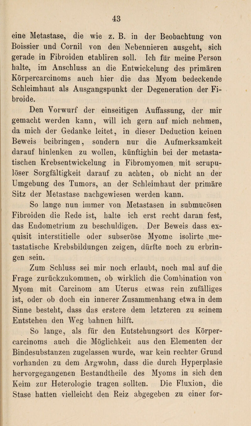eine Metastase, die wie z. B. in der Beobachtung von Boissier und Cornil von den Nebennieren ausgeht, sich gerade in Fibroiden etabliren soll. Ich für meine Person halte, im Anschluss an die Entwickelung des primären Körpercarcinoms auch hier die das Myom bedeckende Schleimhaut als Ausgangspunkt der Degeneration der Fi- broide. Den Vorwurf der einseitigen Auffassung, der mir gemacht werden kann, will ich gern auf mich nehmen, da mich der Gedanke leitet, in dieser Deduction keinen Beweis beibringen, sondern nur die Aufmerksamkeit darauf hinlenken zu wollen, künftighin bei der metasta¬ tischen Krebsentwickelung in Fibromyomen mit scrupu- löser Sorgfältigkeit darauf zu achten, ob nicht an der Umgebung des Tumors, an der Schleimhaut der primäre Sitz der Metastase nachgewiesen werden kann. So lange nun immer von Metastasen in submucösen Fibroiden die Rede ist, halte ich erst recht daran fest, das Endometrium zu beschuldigen. Der Beweis dass ex¬ quisit interstitielle oder subseröse Myome isolirte me¬ tastatische Krebsbildungen zeigen, dürfte noch zu erbrin¬ gen sein. Zum Schluss sei mir noch erlaubt, noch mal auf die Frage zurückzukommen, ob wirklich die Combination von Myom mit Carcinom am Uterus etwas rein zufälliges ist, oder ob doch ein innerer Zusammenhang etwa in dem Sinne besteht, dass das erstere dem letzteren zu seinem Entstehen den Weg bahnen hilft. So lange, als für den Entstehungsort des Körper¬ carcinoms auch die Möglichkeit aus den Elementen der Bindesubstanzen zugelassen wurde, war kein rechter Grund vorhanden zu dem Argwohn, dass die durch Hyperplasie hervorgegangenen Bestandtheile des Myoms in sich den Keim zur Heterologie tragen sollten. Die Fluxion, die Stase hatten vielleicht den Reiz abgegeben zu einer for-
