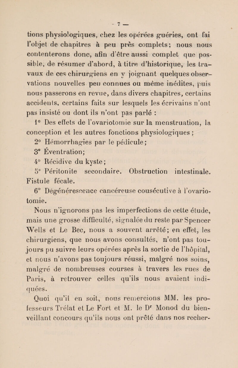 tions physiologiques, chez les opérées guéries, ont fai l’objet de chapitres à peu près complets; nous nous contenterons donc, afin d’être aussi complet que pos¬ sible, de résumer d’abord, à titre d’historique, les tra¬ vaux de ces chirurgiens en y joignant quelques obser¬ vations nouvelles peu connues ou même inédites, puis nous passerons en revue, dans divers chapitres, certains accidents, certains faits sur lesquels les écrivains n’ont pas insisté ou dont ils n’ont pas parlé : 1° Des effets de l’ovariotomie sur la menstruation, la conception et les autres fonctions physiologiques ; 2° Hémorrhagies par le pédicule; r 3° Eventration; 4° Récidive du kyste; 5° Péritonite secondaire. Obstruction intestinale. Fistule fécale. 6° Dégénérescence cancéreuse cousécutive à l’ovario- tomie. Nous n’ignorons pas les imperfections de cette étude, mais une grosse difficulté, sigmaiéedu reste par Spencer Wells et Le Bec, nous a souvent arrêté; en effet, les chirurgiens, que nous avons consultés, n’ont pas tou¬ jours pu suivre leurs opérées après la sortie de l’hôpital, et nous n’avons pas toujours réussi, malgré nos soins, malgré de nombreuses courses à travers les rues de Paris, à retrouver celles qu’ils nous avaient indi¬ quées. Quoi qu’il en soit, nous remercions MM. les pro¬ fesseurs Trélat et Le Fort et M. le Dr Monod du bien- veillant concours qu’ils nous ont prêté dans nos recher-