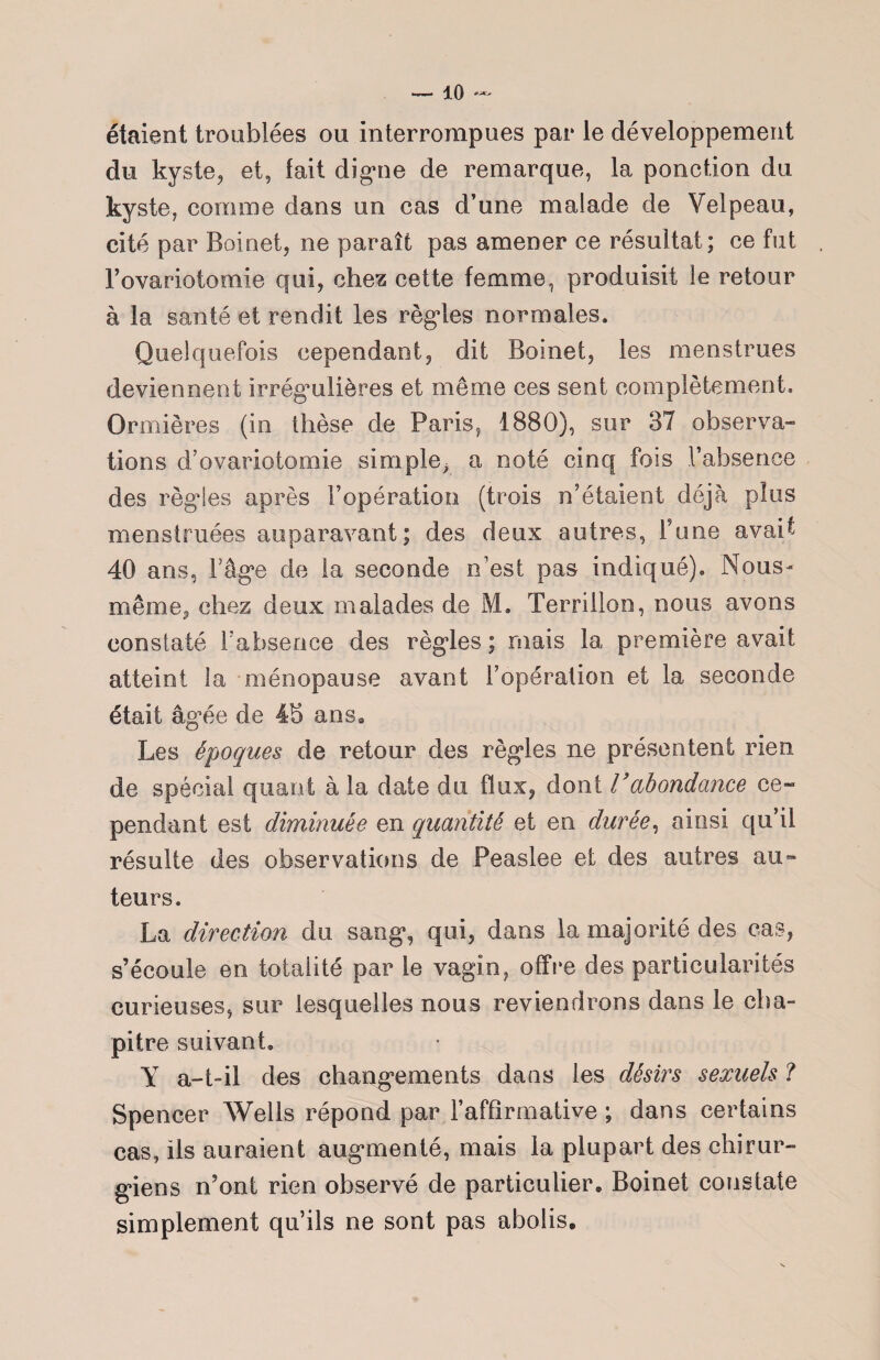 étaient troublées ou interrompues par le développement du kyste, et, lait digne de remarque, la ponction du kyste, comme dans un cas d’une malade de Velpeau, cité par Boinet, ne paraît pas amener ce résultat; ce fut Fovariotomie qui, chez cette femme, produisit le retour à la santé et rendit les règles normales. Quelquefois cependant, dit Boinet, les menstrues deviennent irrégulières et même ces sent complètement. Ormières (in thèse de Paris, 1880), sur 37 observa¬ tions d’ovariotomie simple^ a noté cinq fois l’absence des régies après l’opération (trois n’étaient déjà plus menstruées auparavant; des deux autres, Tune avait 40 ans, Fâge de la seconde n’est pas indiqué). Nous- même, chez deux malades de M. Terrillon, nous avons constaté l’absence des règles; mais la première avait atteint la ménopause avant l’opération et la seconde était âgée de 4S ans» Les époques de retour des règles ne présentent rien de spécial quant à la date du flux, dont Vabondance ce- pendant est diminuée en quantité et en durée, ainsi qu’il résulte des observations de Peaslee et des autres au¬ teurs. La direction du sang, qui, dans la majorité des cas, s’écoule en totalité par le vagin, offre des particularités curieuses, sur lesquelles nous reviendrons dans le cha¬ pitre suivant, Y a-t-il des changements dans les désirs sexuels ? Spencer Wells répond par F affirmative ; dans certains cas, ils auraient augmenté, mais la plupart des chirur¬ giens n’ont rien observé de particulier» Boinet constate simplement qu’ils ne sont pas abolis.